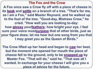 The Fox and the Crow
  A Fox once saw a Crow fly off with a piece of cheese in
 its beak and settle on a branch of a tree. "That's for me,
  as I am a Fox," said Master Reynard, and he walked up
   to the foot of the tree. "Good-day, Mistress Crow," he
          cried. "How well you are looking to-day:
    how glossy yourfeathers; how bright your eye. I feel
sure your voice mustsurpass that of other birds, just as
your figure does; let me hear but one song from you that
           I may greet you as the Queen of Birds."

The Crow lifted up her head and began to caw her best,
  but the moment she opened her mouth the piece of
  cheese fell to the ground, only to be snapped up by
   Master Fox. "That will do," said he. "That was all I
 wanted. In exchange for your cheese I will give you a
             piece of advice for the future.
 