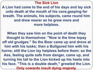 The Sick Lion
A Lion had come to the end of his days and lay sick
  unto death at the mouth of his cave,gasping for
breath. The animals, his subjects, came round him
       and drew nearer as he grew more and
                   more helpless.

   When they saw him on the point of death they
   thought to themselves: "Now is the time topay
off old grudges." So the Boar came up and drove at
  him with his tusks; then a Bullgored him with his
horns; still the Lion lay helpless before them: so the
 Ass, feeling quite safe from danger, came up, and
 turning his tail to the Lion kicked up his heels into
his face. "This is a double death," growled the Lion.
         Only cowards insult dying majesty.
 