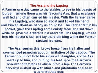 The Ass and the Lapdog
 A Farmer one day came to the stables to see to his beasts of
 burden: among them was his favourite Ass, that was always
  well fed and often carried his master. With the Farmer came
       his Lapdog, who danced about and licked his hand
and frisked about as happy as could be. The Farmer felt in his
   pocket, gave the Lapdog some dainty food, and sat down
while he gave his orders to his servants. The Lapdog jumped
 into his master's lap, and lay there blinking while the Farmer
                        stroked his ears.

    The Ass, seeing this, broke loose from his halter and
 commenced prancing about in imitation of the Lapdog. The
  Farmer could not hold his sides with laughter, so the Ass
   went up to him, and putting his feet upon the Farmer's
   shoulder attempted to climb into his lap. The Farmer's
  servants rushed up with sticks and pitchforks and soon
                    taught the Ass that:
 