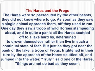 The Hares and the Frogs
  The Hares were so persecuted by the other beasts,
 they did not know where to go. As soon as they saw
a single animal approach them, off they used to run.
One day they saw a troop of wild Horses stampeding
   about, and in quite a panic all the Hares scuttled
            off to a lake hard by, determined
    to drown themselves rather than live in such a
  continual state of fear. But just as they got near the
bank of the lake, a troop of Frogs, frightened in their
  turn by the approach of the Hares scuttled off, and
jumped into the water. "Truly," said one of the Hares,
         "things are not so bad as they seem:
 