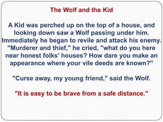 The Wolf and the Kid

  A Kid was perched up on the top of a house, and
    looking down saw a Wolf passing under him.
Immediately he began to revile and attack his enemy.
  "Murderer and thief," he cried, "what do you here
 near honest folks' houses? How dare you make an
   appearance where your vile deeds are known?"

   "Curse away, my young friend," said the Wolf.

    "It is easy to be brave from a safe distance."
 