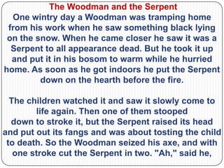 The Woodman and the Serpent
  One wintry day a Woodman was tramping home
 from his work when he saw something black lying
 on the snow. When he came closer he saw it was a
  Serpent to all appearance dead. But he took it up
  and put it in his bosom to warm while he hurried
home. As soon as he got indoors he put the Serpent
         down on the hearth before the fire.

  The children watched it and saw it slowly come to
        life again. Then one of them stooped
  down to stroke it, but the Serpent raised its head
and put out its fangs and was about tosting the child
 to death. So the Woodman seized his axe, and with
   one stroke cut the Serpent in two. "Ah," said he,
 