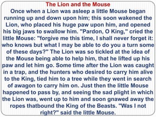 The Lion and the Mouse
     Once when a Lion was asleep a little Mouse began
 running up and down upon him; this soon wakened the
  Lion, who placed his huge paw upon him, and opened
his big jaws to swallow him. "Pardon, O King," cried the
little Mouse: "forgive me this time, I shall never forget it:
who knows but what I may be able to do you a turn some
  of these days?" The Lion was so tickled at the idea of
  the Mouse being able to help him, that he lifted up his
paw and let him go. Some time after the Lion was caught
in a trap, and the hunters who desired to carry him alive
 to the King, tied him to a tree while they went in search
   of awagon to carry him on. Just then the little Mouse
happened to pass by, and seeing the sad plight in which
the Lion was, went up to him and soon gnawed away the
    ropes thatbound the King of the Beasts. "Was I not
                right?" said the little Mouse.
 