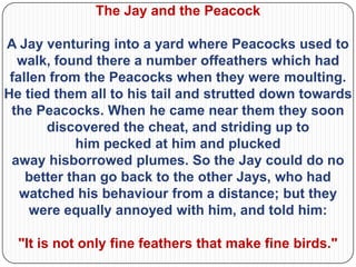 The Jay and the Peacock

A Jay venturing into a yard where Peacocks used to
  walk, found there a number offeathers which had
 fallen from the Peacocks when they were moulting.
He tied them all to his tail and strutted down towards
 the Peacocks. When he came near them they soon
       discovered the cheat, and striding up to
            him pecked at him and plucked
 away hisborrowed plumes. So the Jay could do no
    better than go back to the other Jays, who had
   watched his behaviour from a distance; but they
     were equally annoyed with him, and told him:

  "It is not only fine feathers that make fine birds."
 