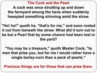 The Cock and the Pearl
      A cock was once strutting up and down
   the farmyard among the hens when suddenly
   heespied something shinning amid the straw.

"Ho! ho!" quoth he, "that's for me," and soon rooted
it out from beneath the straw. What did it turn out to
be but a Pearl that by some chance had been lost in
                      the yard?

 "You may be a treasure," quoth Master Cock, "to
men that prize you, but for me I would rather have a
    single barley-corn than a peck of pearls."

 Precious things are for those that can prize them.
 