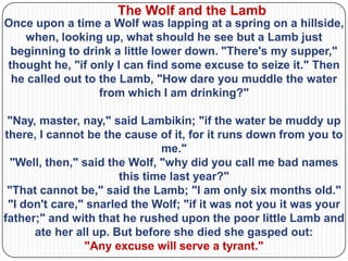 The Wolf and the Lamb
Once upon a time a Wolf was lapping at a spring on a hillside,
   when, looking up, what should he see but a Lamb just
 beginning to drink a little lower down. "There's my supper,"
thought he, "if only I can find some excuse to seize it." Then
 he called out to the Lamb, "How dare you muddle the water
                  from which I am drinking?"

 "Nay, master, nay," said Lambikin; "if the water be muddy up
there, I cannot be the cause of it, for it runs down from you to
                               me."
  "Well, then," said the Wolf, "why did you call me bad names
                       this time last year?"
 "That cannot be," said the Lamb; "I am only six months old."
 "I don't care," snarled the Wolf; "if it was not you it was your
father;" and with that he rushed upon the poor little Lamb and
      ate her all up. But before she died she gasped out:
                "Any excuse will serve a tyrant."
 