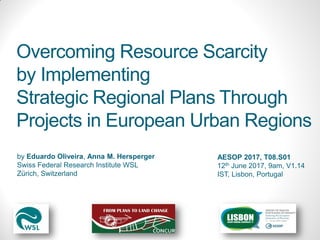 by Eduardo Oliveira, Anna M. Hersperger
Swiss Federal Research Institute WSL
Zürich, Switzerland
Overcoming Resource Scarcity
by Implementing
Strategic Regional Plans Through
Projects in European Urban Regions
AESOP 2017, T08.S01
12th June 2017, 9am, V1.14
IST, Lisbon, Portugal
 