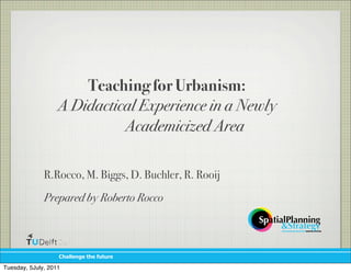 Teaching for Urbanism:
                   A Didactical Experience in a Newly
                             Academicized Area

              R.Rocco, M. Biggs, D. Buchler, R. Rooij
              Prepared by Roberto Rocco



                   !"#$$%&'%()"%(*+)+,%

Tuesday, 5July, 2011
 