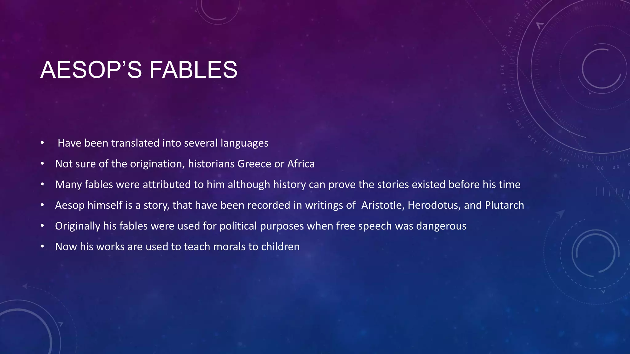 AESOP’S FABLES
• Have been translated into several languages
• Not sure of the origination, historians Greece or Africa
• Many fables were attributed to him although history can prove the stories existed before his time
• Aesop himself is a story, that have been recorded in writings of Aristotle, Herodotus, and Plutarch
• Originally his fables were used for political purposes when free speech was dangerous
• Now his works are used to teach morals to children
 