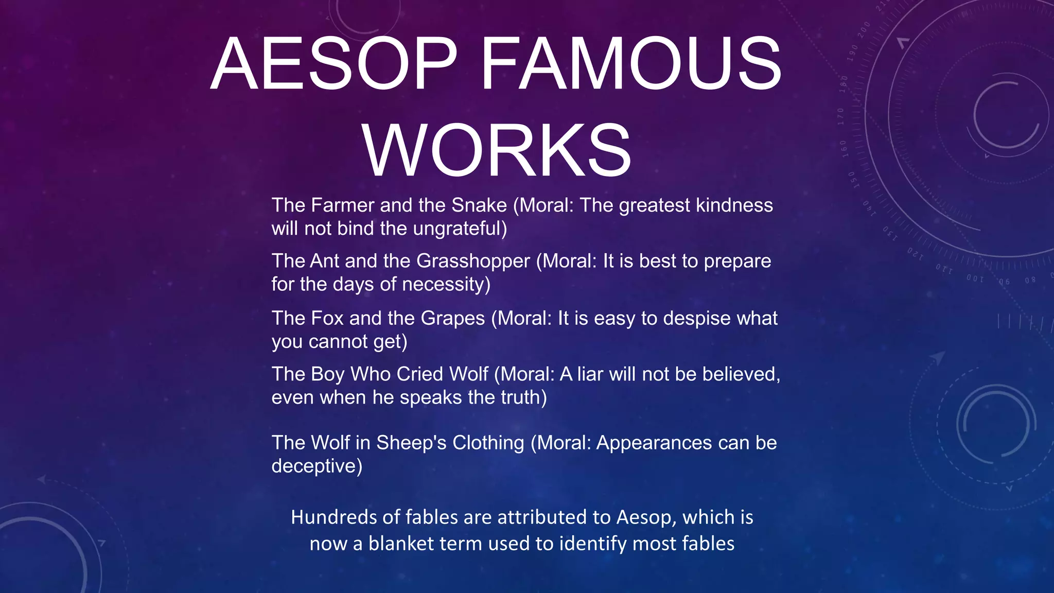 AESOP FAMOUS
WORKS
Hundreds of fables are attributed to Aesop, which is
now a blanket term used to identify most fables
The Ant and the Grasshopper (Moral: It is best to prepare
for the days of necessity)
The Fox and the Grapes (Moral: It is easy to despise what
you cannot get)
The Farmer and the Snake (Moral: The greatest kindness
will not bind the ungrateful)
The Boy Who Cried Wolf (Moral: A liar will not be believed,
even when he speaks the truth)
The Wolf in Sheep's Clothing (Moral: Appearances can be
deceptive)
 