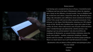 Bonne journée!
I am having such a wonderful time here in France, I traveled by metro
to Abbesses and was in the heart of Montmartre where the signature
store, Aesop rue des Abbesses, is located nearby. I was so delighted with
the architecture and culture, I stayed the entire day. Montmartre has a
village-like atmosphere and cobblestone streets reminiscent of Chelsea
in New York, except with narrow alleys and grand monuments. I was
fortunate to visit, Espace Dalí Montmartre, featuring over 300 original
works of Dalí. Shortly after I grabbed some crepes and a glass of wine
in Place du Tertre, where I discovered a mix of locals, tourist and street
artist. I strolled through and admired the colorful canvases, even
stopping to get my portrait painted. I also discovered Fêtes des
vendanges de Montmartre, an annual October celebration where the
locals come together – markets, restaurants, bookshops, cinemas,
theatres and even schools – to celebrate the timeless grapes produced.
There is so much more to see I can’t wait till tomorrow to return.
Montmartre is the art district of Paris and the most photogenic place
I’ve ever visited!
à bientôt!,
Zayikia
 