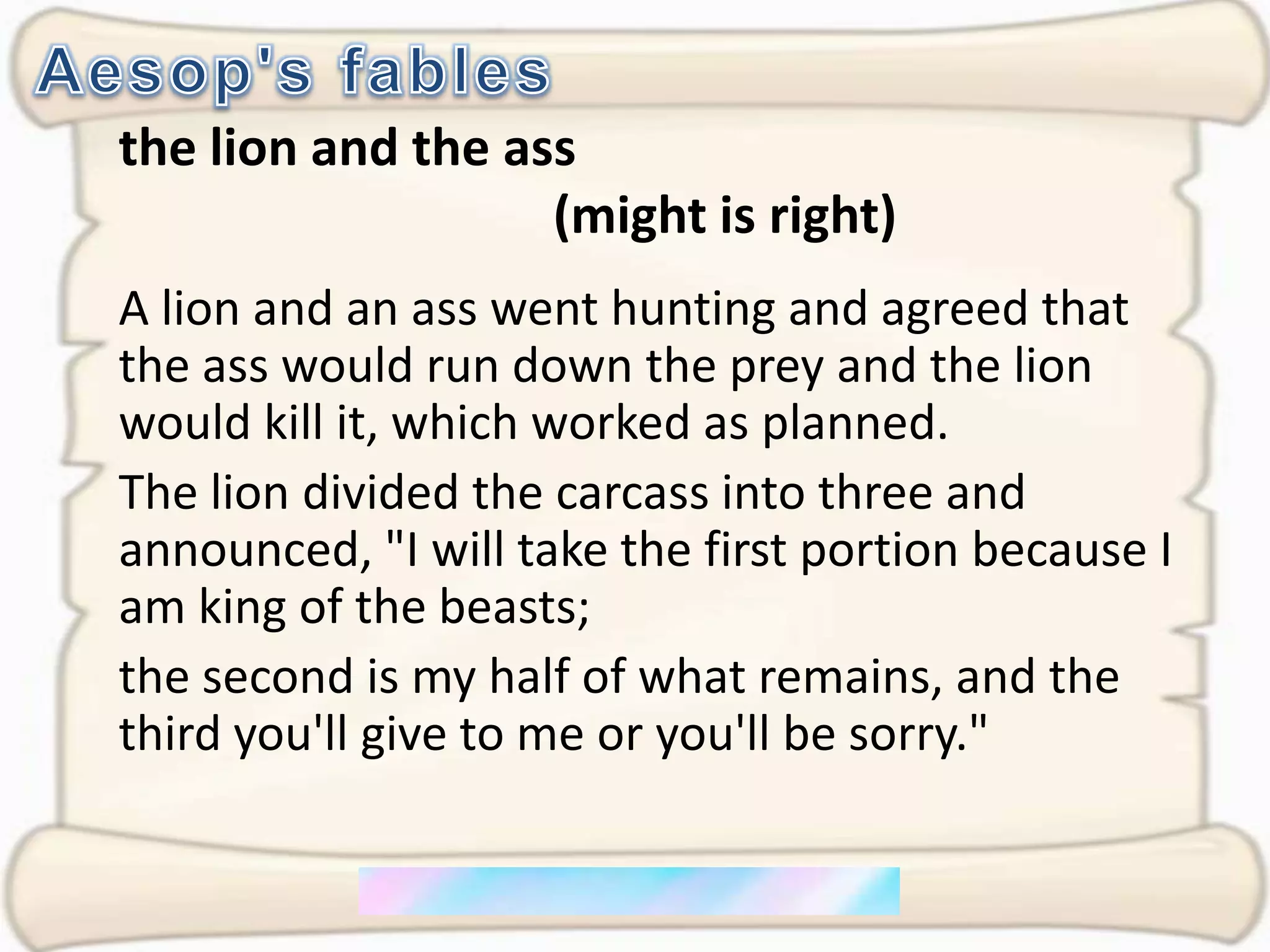Aesop's fablesthe lion and the ass                                  (might is right)A lion and an ass went hunting and agreed that the ass would run down the prey and the lion would kill it, which worked as planned. The lion divided the carcass into three and announced, "I will take the first portion because I am king of the beasts; the second is my half of what remains, and the third you'll give to me or you'll be sorry."
