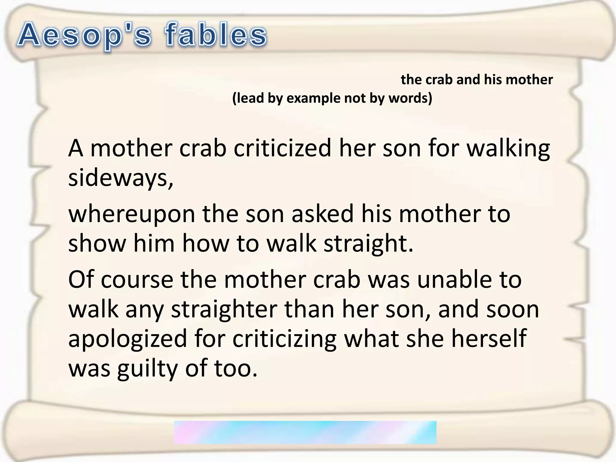 Aesop's fablesthe crab and his mother (lead by example not by words)A mother crab criticized her son for walking sideways, whereupon the son asked his mother to show him how to walk straight. Of course the mother crab was unable to walk any straighter than her son, and soon apologized for criticizing what she herself was guilty of too.