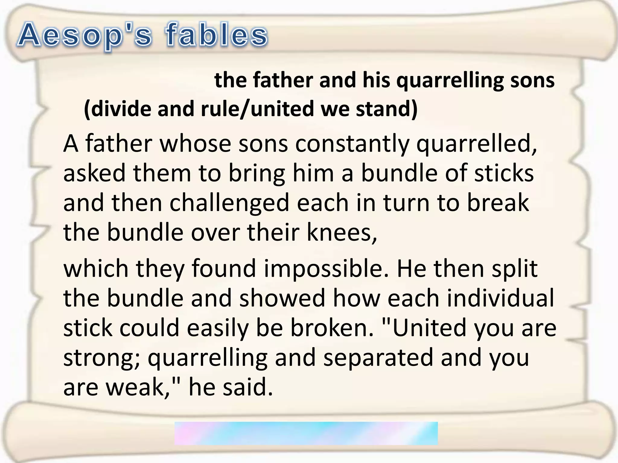 Aesop's fablesthe father and his quarrelling sons (divide and rule/united we stand)A father whose sons constantly quarrelled, asked them to bring him a bundle of sticks and then challenged each in turn to break the bundle over their knees, which they found impossible. He then split the bundle and showed how each individual stick could easily be broken. "United you are strong; quarrelling and separated and you are weak," he said.