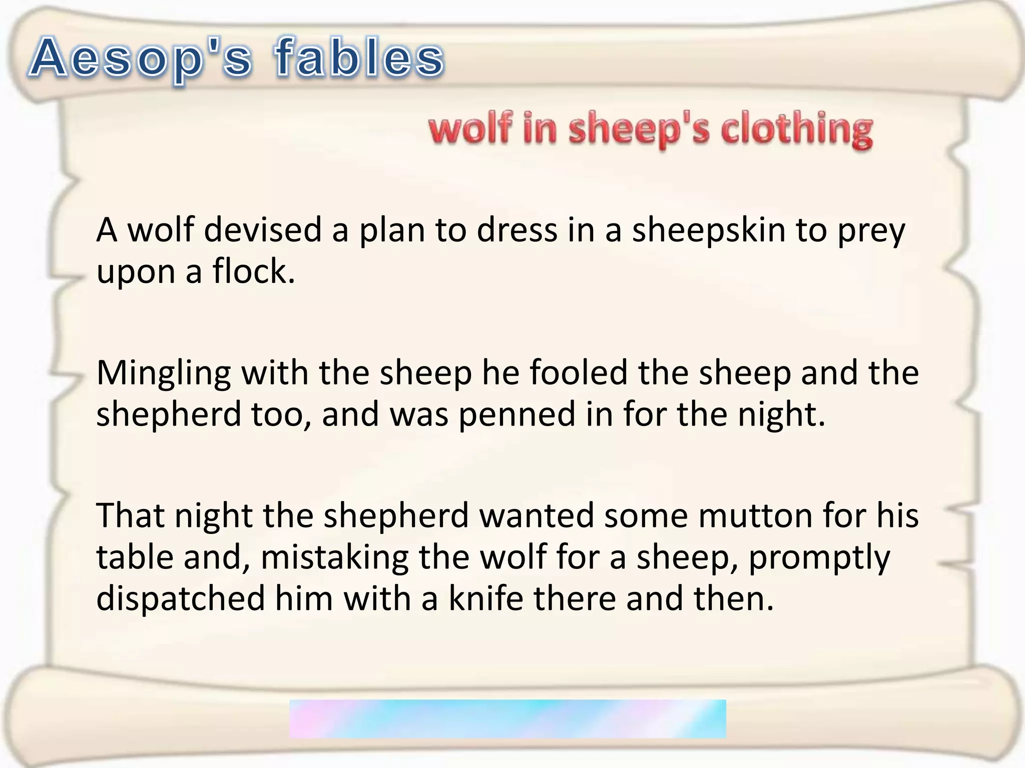Aesop's fableswolf in sheep's clothingA wolf devised a plan to dress in a sheepskin to prey upon a flock. Mingling with the sheep he fooled the sheep and the shepherd too, and was penned in for the night. That night the shepherd wanted some mutton for his table and, mistaking the wolf for a sheep, promptly dispatched him with a knife there and then.