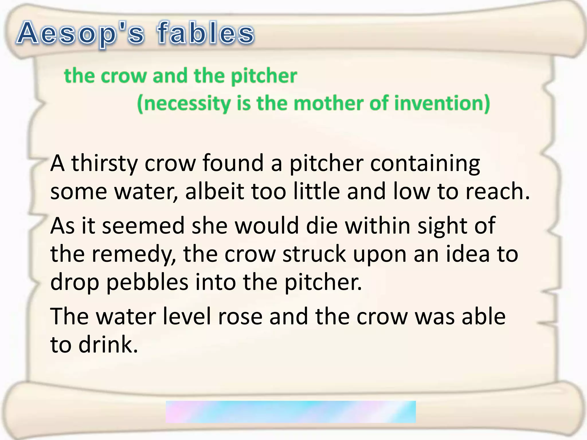 Aesop's fablesthe crow and the pitcher              (necessity is the mother of invention)A thirsty crow found a pitcher containing some water, albeit too little and low to reach.As it seemed she would die within sight of the remedy, the crow struck upon an idea to drop pebbles into the pitcher. The water level rose and the crow was able to drink.
