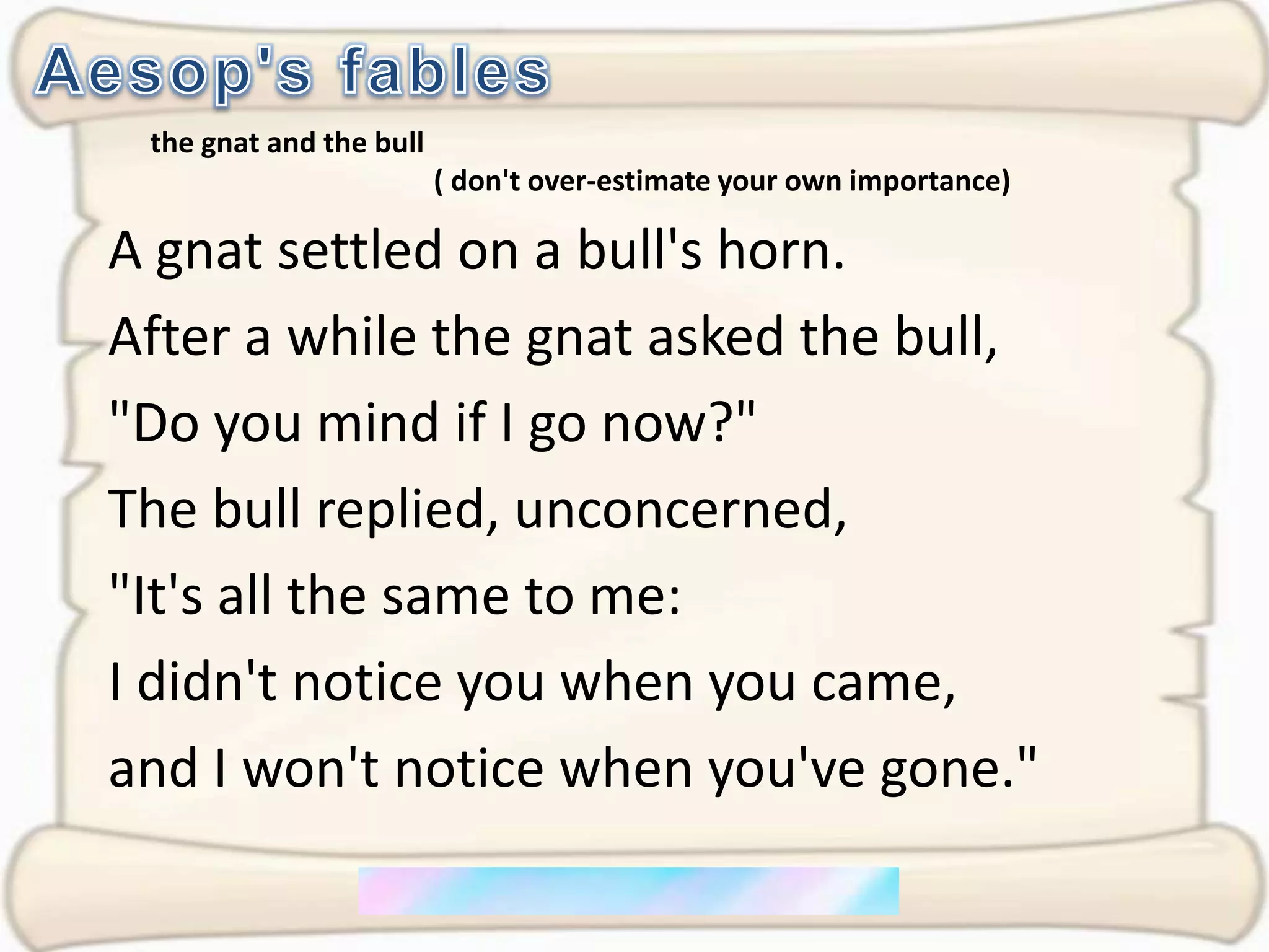 Aesop's fablesthe gnat and the bull                                        ( don't over-estimate your own importance)A gnat settled on a bull's horn. After a while the gnat asked the bull,"Do you mind if I go now?" The bull replied, unconcerned, "It's all the same to me: I didn't notice you when you came, and I won't notice when you've gone."