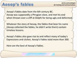 Aesop's fables stories and analogies for training and communications Aesop's Fables date from the 6th century BC.  Aesop was supposedly a Phrygian slave, and met his end when thrown over a cliff at Delphi for being ugly and deformed.  Whatever the story of Aesop, the fables that bear his name  (Aesop collected the fables, he didn't write them) contain  timeless lessons.  Aesop's Fables also gave rise to and reflect many of today's  Expressions and cliches. Aesop's Fables total more than 300.  Here are the best of Aesop's Fables. 