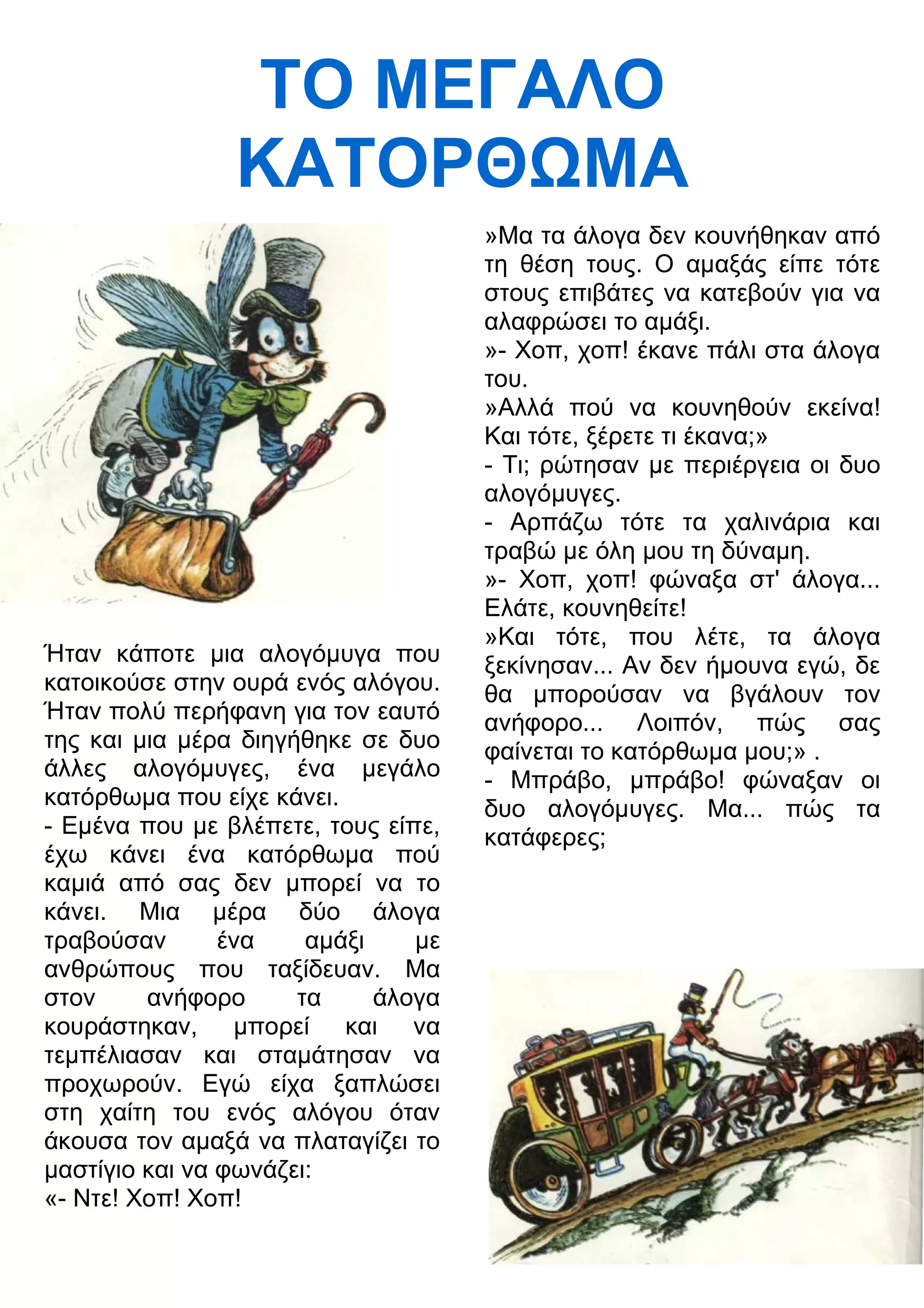 ΤΟ ΜΕΓΑΛΟ 
ΚΑΤΟΡΘΜΑ 
Ήταν κάποτε μια αλογόμυγα που 
κατοικούσε στην ουρά ενός αλόγου. 
Ήταν πολύ περήφανη για τον εαυτό 
της και μια μέρα διηγήθηκε σε δυο 
άλλες αλογόμυγες, ένα μεγάλο 
κατόρθωμα που είχε κάνει. 
- Εμένα που με βλέπετε, τους είπε, 
έχω κάνει ένα κατόρθωμα πού 
καμιά από σας δεν μπορεί να το 
κάνει. Μια μέρα δύο άλογα 
τραβούσαν ένα αμάξι με 
ανθρώπους που ταξίδευαν. Μα 
στον ανήφορο τα άλογα 
κουράστηκαν, μπορεί και να 
τεμπέλιασαν και σταμάτησαν να 
προχωρούν. Εγώ είχα ξαπλώσει 
στη χαίτη του ενός αλόγου όταν 
άκουσα τον αμαξά να πλαταγίζει το 
μαστίγιο και να φωνάζει: 
«- Ντε! Χοπ! Χοπ! 
»Μα τα άλογα δεν κουνήθηκαν από 
τη θέση τους. Ο αμαξάς είπε τότε 
στους επιβάτες να κατεβούν για να 
αλαφρώσει το αμάξι. 
»- Χοπ, χοπ! έκανε πάλι στα άλογα 
του. 
»Αλλά πού να κουνηθούν εκείνα! 
Και τότε, ξέρετε τι έκανα;» 
- Τι; ρώτησαν με περιέργεια οι δυο 
αλογόμυγες. 
- Αρπάζω τότε τα χαλινάρια και 
τραβώ με όλη μου τη δύναμη. 
»- Χοπ, χοπ! φώναξα στ' άλογα... 
Ελάτε, κουνηθείτε! 
»Και τότε, που λέτε, τα άλογα 
ξεκίνησαν... Αν δεν ήμουνα εγώ, δε 
θα μπορούσαν να βγάλουν τον 
ανήφορο... Λοιπόν, πώς σας 
φαίνεται το κατόρθωμα μου;» . 
- Μπράβο, μπράβο! φώναξαν οι 
δυο αλογόμυγες. Μα... πώς τα 
κατάφερες; 
 