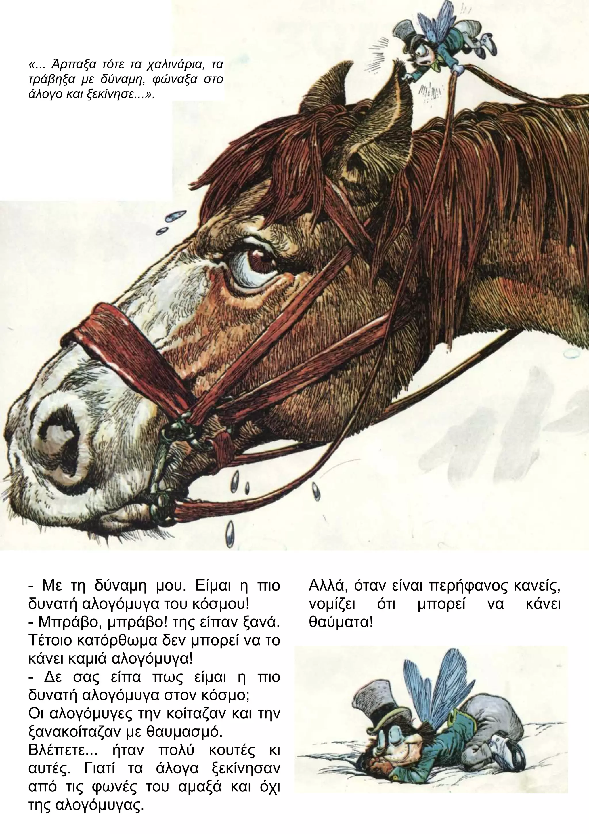 «... Άρπαξα τότε τα χαλινάρια, τα 
τράβηξα με δύναμη, φώναξα στο 
άλογο και ξεκίνησε...». 
- Με τη δύναμη μου. Είμαι η πιο 
δυνατή αλογόμυγα του κόσμου! 
- Μπράβο, μπράβο! της είπαν ξανά. 
Τέτοιο κατόρθωμα δεν μπορεί να το 
κάνει καμιά αλογόμυγα! 
- 3ε σας είπα πως είμαι η πιο 
δυνατή αλογόμυγα στον κόσμο; 
Οι αλογόμυγες την κοίταζαν και την 
ξανακοίταζαν με θαυμασμό. 
Βλέπετε... ήταν πολύ κουτές κι 
αυτές. Γιατί τα άλογα ξεκίνησαν 
από τις φωνές του αμαξά και όχι 
της αλογόμυγας. 
Αλλά, όταν είναι περήφανος κανείς, 
νομίζει ότι μπορεί να κάνει 
θαύματα! 
 