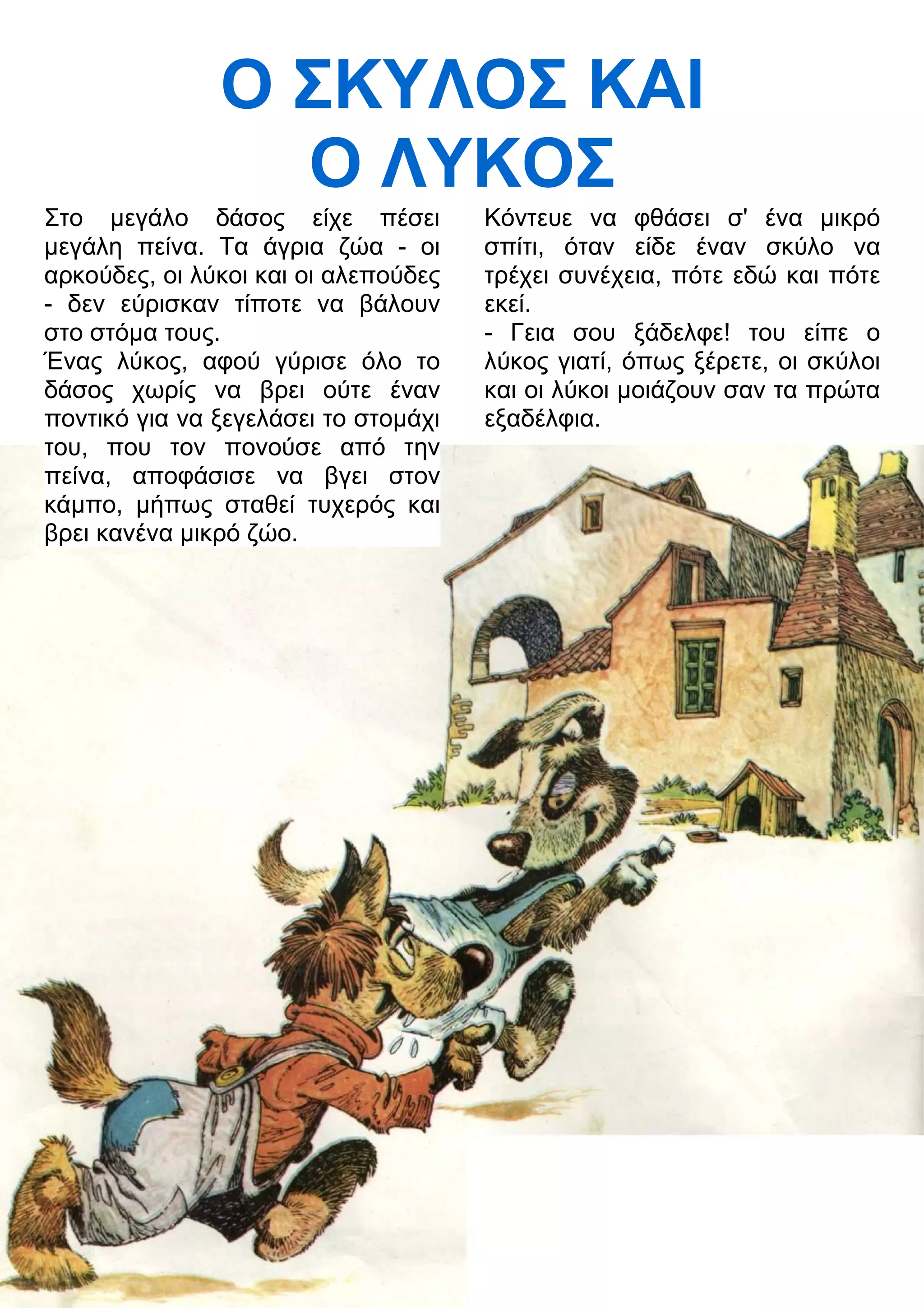 Ο ΣΚΥΛΟΣ ΚΑΙ 
Ο ΛΥΚΟΣ 
Στο μεγάλο δάσος είχε πέσει 
μεγάλη πείνα. Τα άγρια ζώα - οι 
αρκούδες, οι λύκοι και οι αλεπούδες 
- δεν εύρισκαν τίποτε να βάλουν 
στο στόμα τους. 
Ένας λύκος, αφού γύρισε όλο το 
δάσος χωρίς να βρει ούτε έναν 
ποντικό για να ξεγελάσει το στομάχι 
του, που τον πονούσε από την 
πείνα, αποφάσισε να βγει στον 
κάμπο, μήπως σταθεί τυχερός και 
βρει κανένα μικρό ζώο. 
Κόντευε να φθάσει σ' ένα μικρό 
σπίτι, όταν είδε έναν σκύλο να 
τρέχει συνέχεια, πότε εδώ και πότε 
εκεί. 
- Γεια σου ξάδελφε! του είπε ο 
λύκος γιατί, όπως ξέρετε, οι σκύλοι 
και οι λύκοι μοιάζουν σαν τα πρώτα 
εξαδέλφια. 
 
