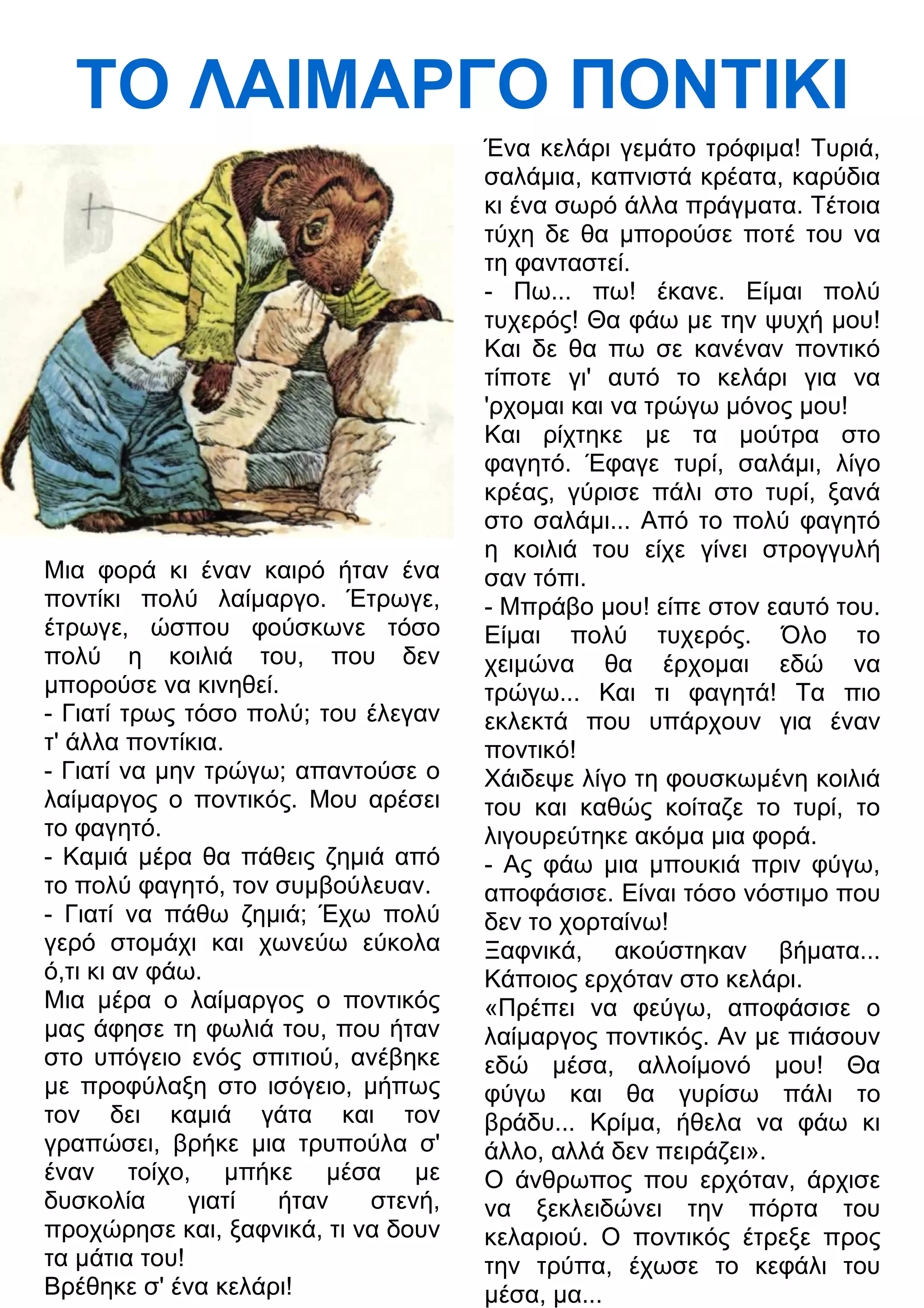 ΤΟ ΛΑΙΜΑΡΓΟ ΠΟΝΤΙΚΙ 
Μια φορά κι έναν καιρό ήταν ένα 
ποντίκι πολύ λαίμαργο. Έτρωγε, 
έτρωγε, ώσπου φούσκωνε τόσο 
πολύ η κοιλιά του, που δεν 
μπορούσε να κινηθεί. 
- Γιατί τρως τόσο πολύ; του έλεγαν 
τ' άλλα ποντίκια. 
- Γιατί να μην τρώγω; απαντούσε ο 
λαίμαργος ο ποντικός. Μου αρέσει 
το φαγητό. 
- Καμιά μέρα θα πάθεις ζημιά από 
το πολύ φαγητό, τον συμβούλευαν. 
- Γιατί να πάθω ζημιά; Έχω πολύ 
γερό στομάχι και χωνεύω εύκολα 
ό,τι κι αν φάω. 
Μια μέρα ο λαίμαργος ο ποντικός 
μας άφησε τη φωλιά του, που ήταν 
στο υπόγειο ενός σπιτιού, ανέβηκε 
με προφύλαξη στο ισόγειο, μήπως 
τον δει καμιά γάτα και τον 
γραπώσει, βρήκε μια τρυπούλα σ' 
έναν τοίχο, μπήκε μέσα με 
δυσκολία γιατί ήταν στενή, 
προχώρησε και, ξαφνικά, τι να δουν 
τα μάτια του! 
Βρέθηκε σ' ένα κελάρι! 
Ένα κελάρι γεμάτο τρόφιμα! Τυριά, 
σαλάμια, καπνιστά κρέατα, καρύδια 
κι ένα σωρό άλλα πράγματα. Τέτοια 
τύχη δε θα μπορούσε ποτέ του να 
τη φανταστεί. 
- Πω... πω! έκανε. Είμαι πολύ 
τυχερός! Θα φάω με την ψυχή μου! 
Και δε θα πω σε κανέναν ποντικό 
τίποτε γι' αυτό το κελάρι για να 
'ρχομαι και να τρώγω μόνος μου! 
Και ρίχτηκε με τα μούτρα στο 
φαγητό. Έφαγε τυρί, σαλάμι, λίγο 
κρέας, γύρισε πάλι στο τυρί, ξανά 
στο σαλάμι... Από το πολύ φαγητό 
η κοιλιά του είχε γίνει στρογγυλή 
σαν τόπι. 
- Μπράβο μου! είπε στον εαυτό του. 
Είμαι πολύ τυχερός. Όλο το 
χειμώνα θα έρχομαι εδώ να 
τρώγω... Και τι φαγητά! Τα πιο 
εκλεκτά που υπάρχουν για έναν 
ποντικό! 
Χάιδεψε λίγο τη φουσκωμένη κοιλιά 
του και καθώς κοίταζε το τυρί, το 
λιγουρεύτηκε ακόμα μια φορά. 
- Ας φάω μια μπουκιά πριν φύγω, 
αποφάσισε. Είναι τόσο νόστιμο που 
δεν το χορταίνω! 
Ξαφνικά, ακούστηκαν βήματα... 
Κάποιος ερχόταν στο κελάρι. 
«Πρέπει να φεύγω, αποφάσισε ο 
λαίμαργος ποντικός. Αν με πιάσουν 
εδώ μέσα, αλλοίμονό μου! Θα 
φύγω και θα γυρίσω πάλι το 
βράδυ... Κρίμα, ήθελα να φάω κι 
άλλο, αλλά δεν πειράζει». 
Ο άνθρωπος που ερχόταν, άρχισε 
να ξεκλειδώνει την πόρτα του 
κελαριού. Ο ποντικός έτρεξε προς 
την τρύπα, έχωσε το κεφάλι του 
μέσα, μα... 
 