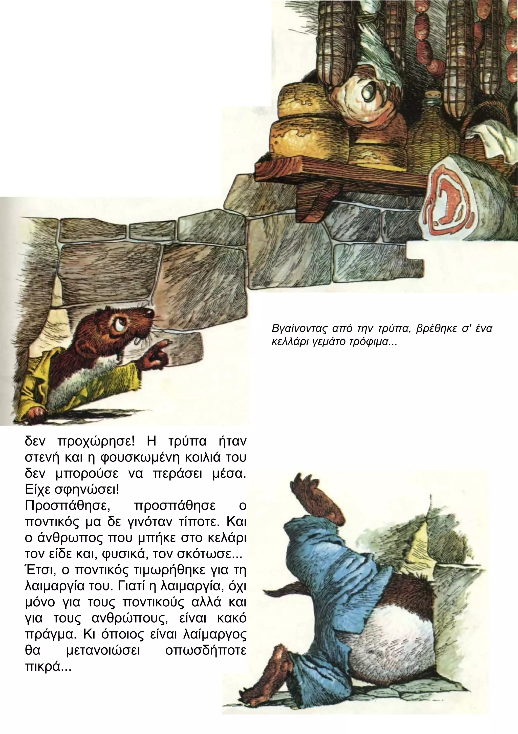 δεν προχώρησε! Η τρύπα ήταν 
στενή και η φουσκωμένη κοιλιά του 
δεν μπορούσε να περάσει μέσα. 
Είχε σφηνώσει! 
Προσπάθησε, προσπάθησε ο 
ποντικός μα δε γινόταν τίποτε. Και 
ο άνθρωπος που μπήκε στο κελάρι 
τον είδε και, φυσικά, τον σκότωσε... 
Έτσι, ο ποντικός τιμωρήθηκε για τη 
λαιμαργία του. Γιατί η λαιμαργία, όχι 
μόνο για τους ποντικούς αλλά και 
για τους ανθρώπους, είναι κακό 
πράγμα. Κι όποιος είναι λαίμαργος 
θα μετανοιώσει οπωσδήποτε 
πικρά... 
Βγαίνοντας από την τρύπα, βρέθηκε σ' ένα 
κελλάρι γεμάτο τρόφιμα... 
 