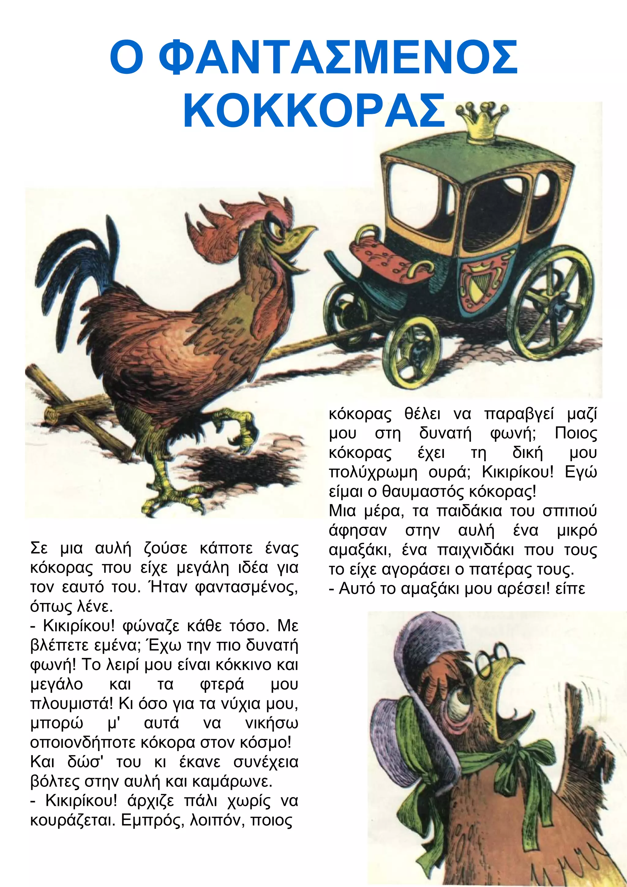 Ο ΦΑΝΤΑΣΜΕΝΟΣ 
ΚΟΚΚΟΡΑΣ 
Σε μια αυλή ζούσε κάποτε ένας 
κόκορας που είχε μεγάλη ιδέα για 
τον εαυτό του. Ήταν φαντασμένος, 
όπως λένε. 
- Κικιρίκου! φώναζε κάθε τόσο. Με 
βλέπετε εμένα; Έχω την πιο δυνατή 
φωνή! Το λειρί μου είναι κόκκινο και 
μεγάλο και τα φτερά μου 
πλουμιστά! Κι όσο για τα νύχια μου, 
μπορώ μ' αυτά να νικήσω 
οποιονδήποτε κόκορα στον κόσμο! 
Και δώσ' του κι έκανε συνέχεια 
βόλτες στην αυλή και καμάρωνε. 
- Κικιρίκου! άρχιζε πάλι χωρίς να 
κουράζεται. Εμπρός, λοιπόν, ποιος 
κόκορας θέλει να παραβγεί μαζί 
μου στη δυνατή φωνή; Ποιος 
κόκορας έχει τη δική μου 
πολύχρωμη ουρά; Κικιρίκου! Εγώ 
είμαι ο θαυμαστός κόκορας! 
Μια μέρα, τα παιδάκια του σπιτιού 
άφησαν στην αυλή ένα μικρό 
αμαξάκι, ένα παιχνιδάκι που τους 
το είχε αγοράσει ο πατέρας τους. 
- Αυτό το αμαξάκι μου αρέσει! είπε 
 
