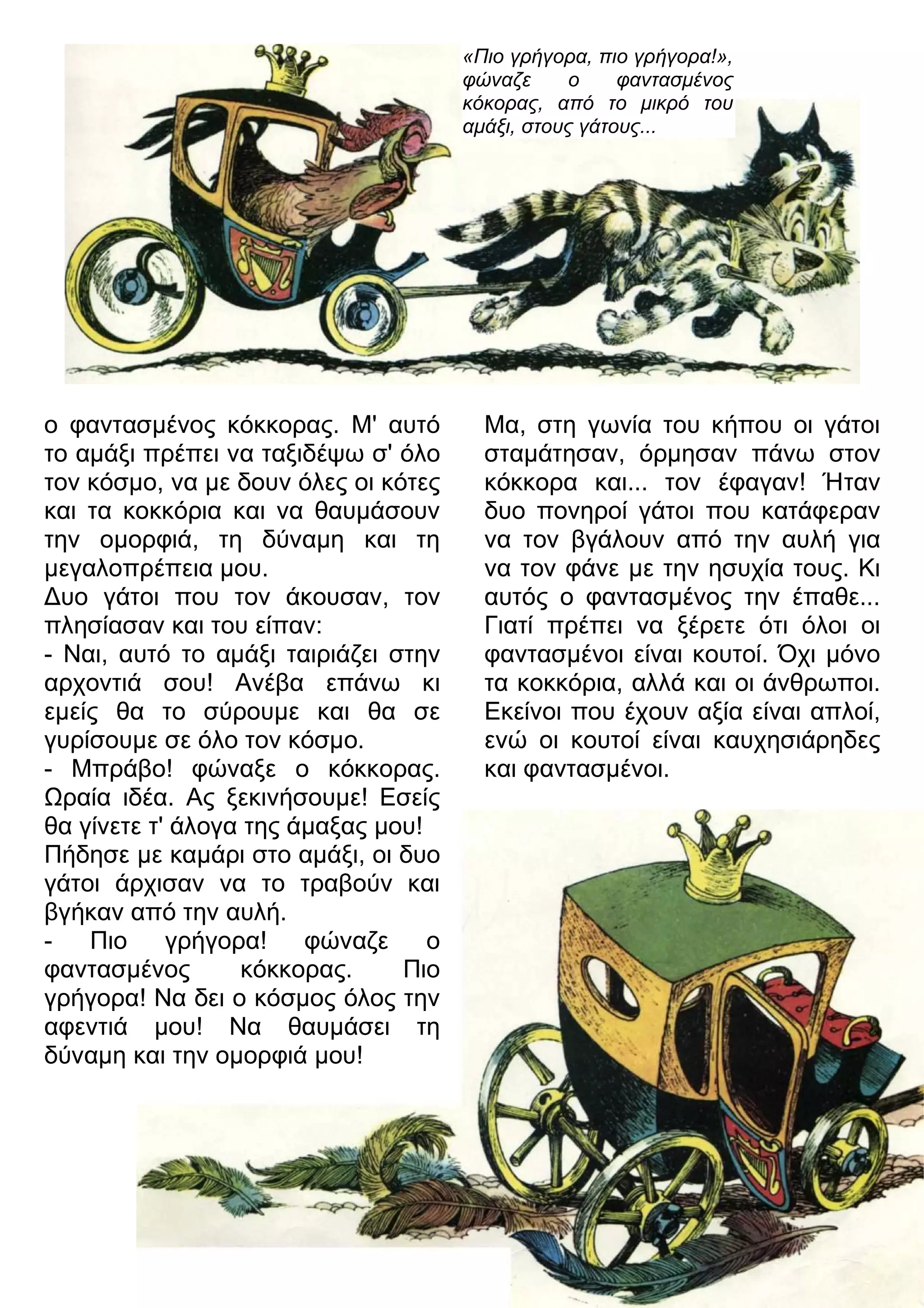 «Πιο γρήγορα, πιο γρήγορα!», 
φώναζε ο φαντασμένος 
κόκορας, από το μικρό του 
αμάξι, στους γάτους... 
ο φαντασμένος κόκκορας. Μ' αυτό 
το αμάξι πρέπει να ταξιδέψω σ' όλο 
τον κόσμο, να με δουν όλες οι κότες 
και τα κοκκόρια και να θαυμάσουν 
την ομορφιά, τη δύναμη και τη 
μεγαλοπρέπεια μου. 
3υο γάτοι που τον άκουσαν, τον 
πλησίασαν και του είπαν: 
- Ναι, αυτό το αμάξι ταιριάζει στην 
αρχοντιά σου! Ανέβα επάνω κι 
εμείς θα το σύρουμε και θα σε 
γυρίσουμε σε όλο τον κόσμο. 
- Μπράβο! φώναξε ο κόκκορας. 
7ραία ιδέα. Ας ξεκινήσουμε! Εσείς 
θα γίνετε τ' άλογα της άμαξας μου! 
Πήδησε με καμάρι στο αμάξι, οι δυο 
γάτοι άρχισαν να το τραβούν και 
βγήκαν από την αυλή. 
- Πιο γρήγορα! φώναζε ο 
φαντασμένος κόκκορας. Πιο 
γρήγορα! Να δει ο κόσμος όλος την 
αφεντιά μου! Να θαυμάσει τη 
δύναμη και την ομορφιά μου! 
Μα, στη γωνία του κήπου οι γάτοι 
σταμάτησαν, όρμησαν πάνω στον 
κόκκορα και... τον έφαγαν! Ήταν 
δυο πονηροί γάτοι που κατάφεραν 
να τον βγάλουν από την αυλή για 
να τον φάνε με την ησυχία τους. Κι 
αυτός ο φαντασμένος την έπαθε... 
Γιατί πρέπει να ξέρετε ότι όλοι οι 
φαντασμένοι είναι κουτοί. Όχι μόνο 
τα κοκκόρια, αλλά και οι άνθρωποι. 
Εκείνοι που έχουν αξία είναι απλοί, 
ενώ οι κουτοί είναι καυχησιάρηδες 
και φαντασμένοι. 
 