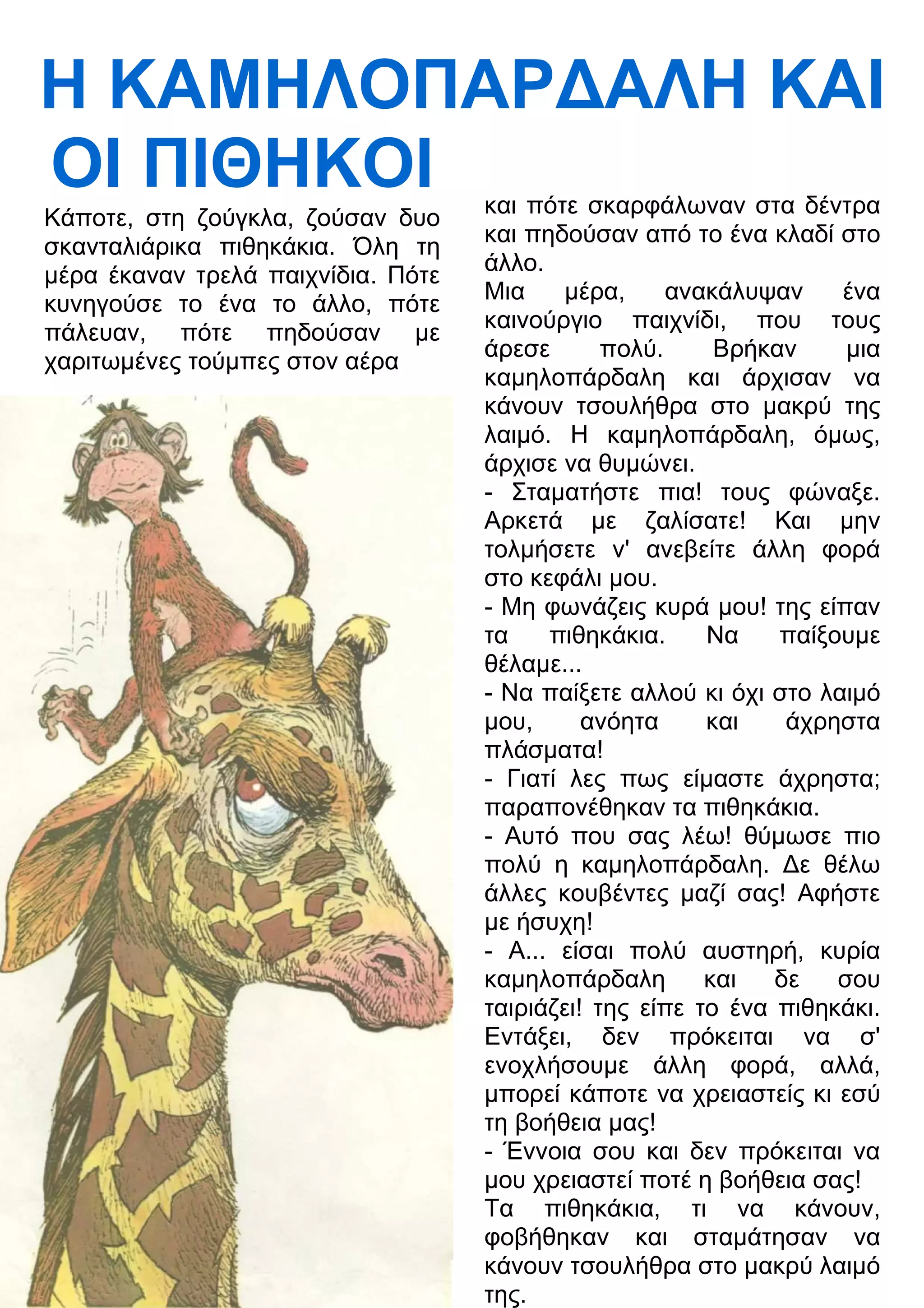 Η ΚΑΜΗΛΟΠΑΡ
ΑΛΗ ΚΑΙ 
ΟΙ ΠΙΘΗΚΟΙ 
και πότε σκαρφάλωναν στα δέντρα 
και πηδούσαν από το ένα κλαδί στο 
άλλο. 
Μια μέρα, ανακάλυψαν ένα 
καινούργιο παιχνίδι, που τους 
άρεσε πολύ. Βρήκαν μια 
καμηλοπάρδαλη και άρχισαν να 
κάνουν τσουλήθρα στο μακρύ της 
λαιμό. Η καμηλοπάρδαλη, όμως, 
άρχισε να θυμώνει. 
- Σταματήστε πια! τους φώναξε. 
Αρκετά με ζαλίσατε! Και μην 
τολμήσετε ν' ανεβείτε άλλη φορά 
στο κεφάλι μου. 
- Μη φωνάζεις κυρά μου! της είπαν 
τα πιθηκάκια. Να παίξουμε 
θέλαμε... 
- Να παίξετε αλλού κι όχι στο λαιμό 
μου, ανόητα και άχρηστα 
πλάσματα! 
- Γιατί λες πως είμαστε άχρηστα; 
παραπονέθηκαν τα πιθηκάκια. 
- Αυτό που σας λέω! θύμωσε πιο 
πολύ η καμηλοπάρδαλη. 3ε θέλω 
άλλες κουβέντες μαζί σας! Αφήστε 
με ήσυχη! 
- Α... είσαι πολύ αυστηρή, κυρία 
καμηλοπάρδαλη και δε σου 
ταιριάζει! της είπε το ένα πιθηκάκι. 
Εντάξει, δεν πρόκειται να σ' 
ενοχλήσουμε άλλη φορά, αλλά, 
μπορεί κάποτε να χρειαστείς κι εσύ 
τη βοήθεια μας! 
- Έννοια σου και δεν πρόκειται να 
μου χρειαστεί ποτέ η βοήθεια σας! 
Τα πιθηκάκια, τι να κάνουν, 
φοβήθηκαν και σταμάτησαν να 
κάνουν τσουλήθρα στο μακρύ λαιμό 
της. 
Κάποτε, στη ζούγκλα, ζούσαν δυο 
σκανταλιάρικα πιθηκάκια. Όλη τη 
μέρα έκαναν τρελά παιχνίδια. Πότε 
κυνηγούσε το ένα το άλλο, πότε 
πάλευαν, πότε πηδούσαν με 
χαριτωμένες τούμπες στον αέρα 
 
