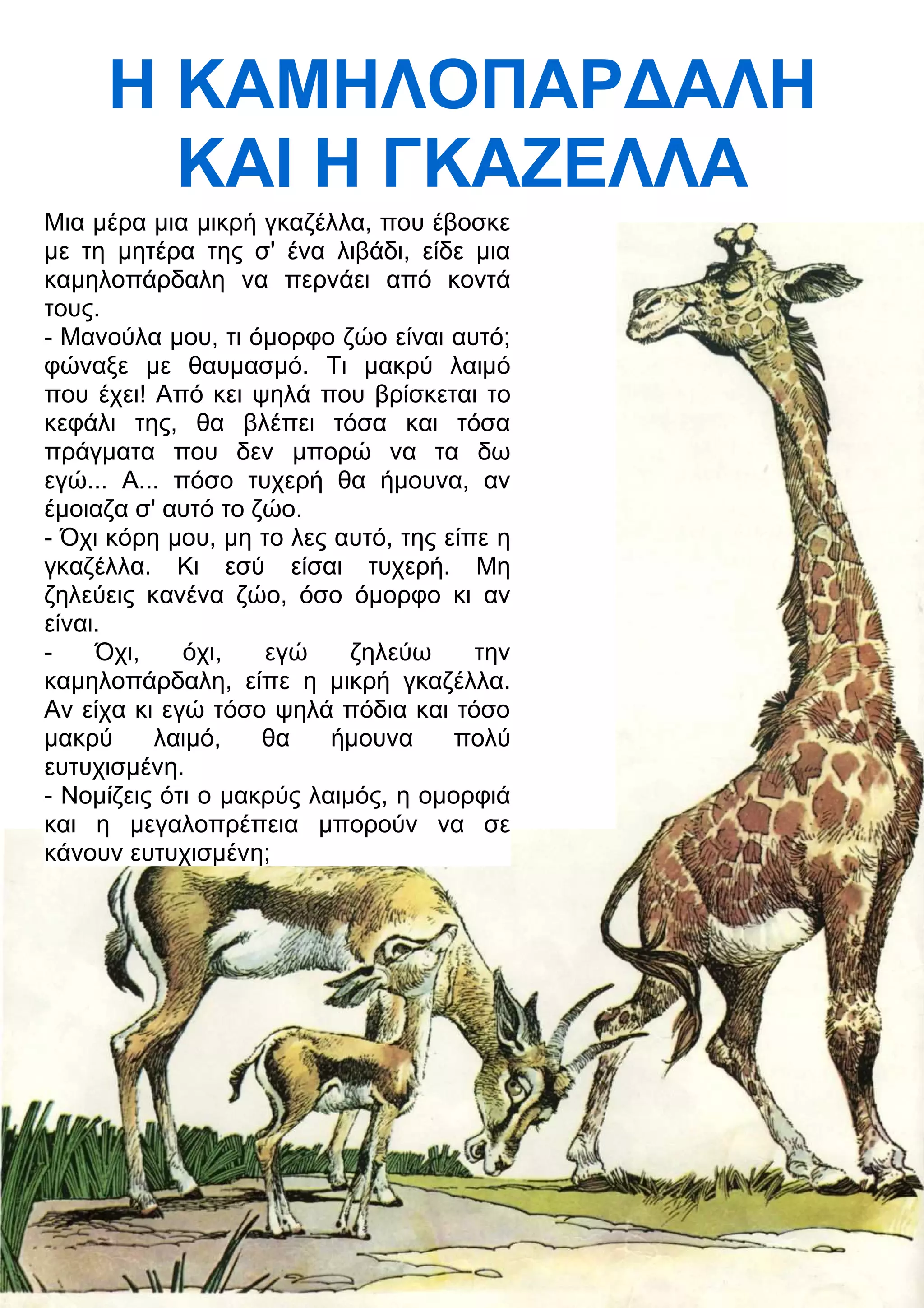 Η ΚΑΜΗΛΟΠΑΡ
ΑΛΗ 
ΚΑΙ Η ΓΚΑΖΕΛΛΑ 
Μια μέρα μια μικρή γκαζέλλα, που έβοσκε 
με τη μητέρα της σ' ένα λιβάδι, είδε μια 
καμηλοπάρδαλη να περνάει από κοντά 
τους. 
- Μανούλα μου, τι όμορφο ζώο είναι αυτό; 
φώναξε με θαυμασμό. Τι μακρύ λαιμό 
που έχει! Από κει ψηλά που βρίσκεται το 
κεφάλι της, θα βλέπει τόσα και τόσα 
πράγματα που δεν μπορώ να τα δω 
εγώ... Α... πόσο τυχερή θα ήμουνα, αν 
έμοιαζα σ' αυτό το ζώο. 
- Όχι κόρη μου, μη το λες αυτό, της είπε η 
γκαζέλλα. Κι εσύ είσαι τυχερή. Μη 
ζηλεύεις κανένα ζώο, όσο όμορφο κι αν 
είναι. 
- Όχι, όχι, εγώ ζηλεύω την 
καμηλοπάρδαλη, είπε η μικρή γκαζέλλα. 
Αν είχα κι εγώ τόσο ψηλά πόδια και τόσο 
μακρύ λαιμό, θα ήμουνα πολύ 
ευτυχισμένη. 
- Νομίζεις ότι ο μακρύς λαιμός, η ομορφιά 
και η μεγαλοπρέπεια μπορούν να σε 
κάνουν ευτυχισμένη; 
 