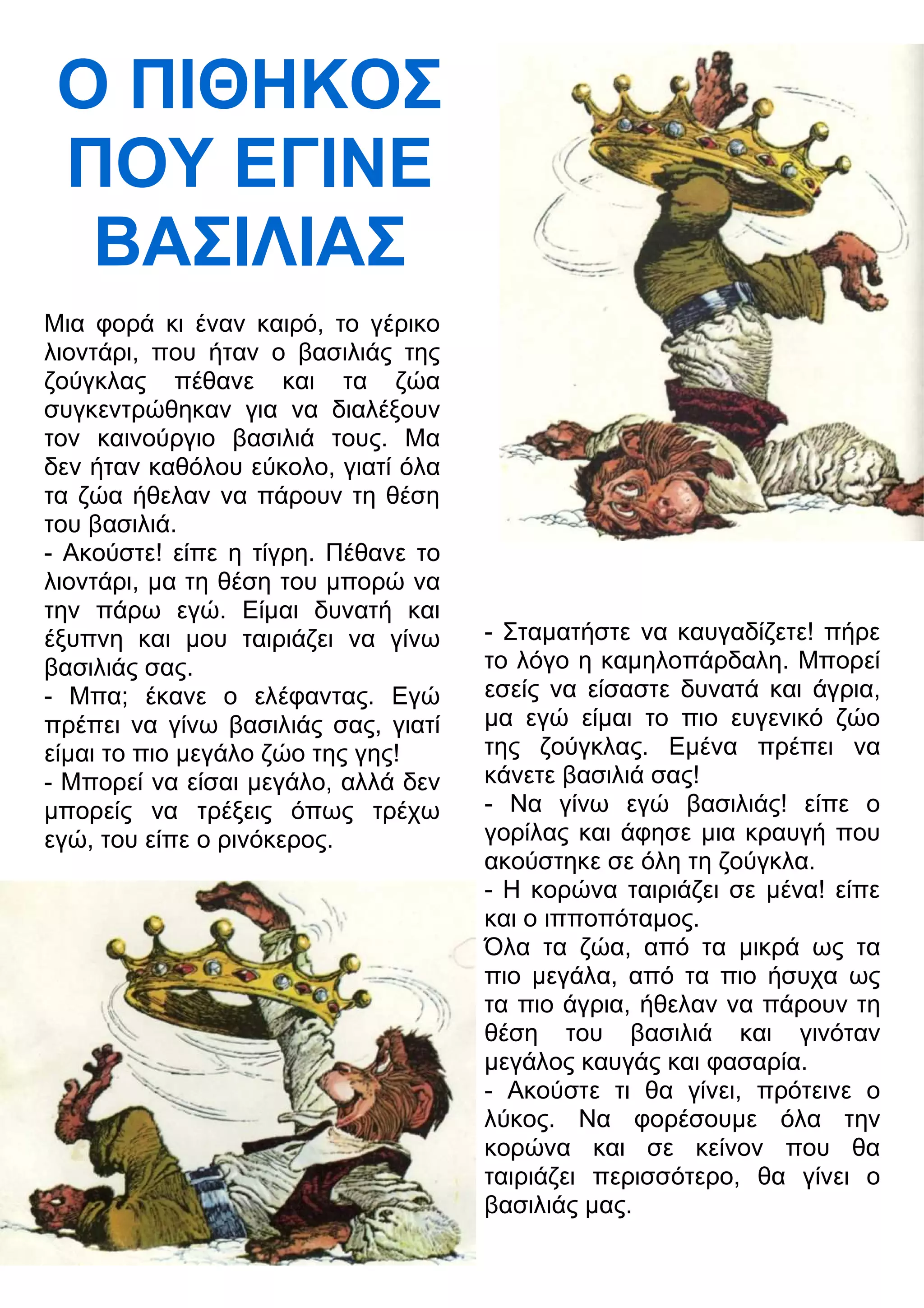 Ο ΠΙΘΗΚΟΣ 
ΠΟΥ ΕΓΙΝΕ 
ΒΑΣΙΛΙΑΣ 
Μια φορά κι έναν καιρό, το γέρικο 
λιοντάρι, που ήταν ο βασιλιάς της 
ζούγκλας πέθανε και τα ζώα 
συγκεντρώθηκαν για να διαλέξουν 
τον καινούργιο βασιλιά τους. Μα 
δεν ήταν καθόλου εύκολο, γιατί όλα 
τα ζώα ήθελαν να πάρουν τη θέση 
του βασιλιά. 
- Ακούστε! είπε η τίγρη. Πέθανε το 
λιοντάρι, μα τη θέση του μπορώ να 
την πάρω εγώ. Είμαι δυνατή και 
έξυπνη και μου ταιριάζει να γίνω 
βασιλιάς σας. 
- Μπα; έκανε ο ελέφαντας. Εγώ 
πρέπει να γίνω βασιλιάς σας, γιατί 
είμαι το πιο μεγάλο ζώο της γης! 
- Μπορεί να είσαι μεγάλο, αλλά δεν 
μπορείς να τρέξεις όπως τρέχω 
εγώ, του είπε ο ρινόκερος. 
- Σταματήστε να καυγαδίζετε! πήρε 
το λόγο η καμηλοπάρδαλη. Μπορεί 
εσείς να είσαστε δυνατά και άγρια, 
μα εγώ είμαι το πιο ευγενικό ζώο 
της ζούγκλας. Εμένα πρέπει να 
κάνετε βασιλιά σας! 
- Να γίνω εγώ βασιλιάς! είπε ο 
γορίλας και άφησε μια κραυγή που 
ακούστηκε σε όλη τη ζούγκλα. 
- Η κορώνα ταιριάζει σε μένα! είπε 
και ο ιπποπόταμος. 
Όλα τα ζώα, από τα μικρά ως τα 
πιο μεγάλα, από τα πιο ήσυχα ως 
τα πιο άγρια, ήθελαν να πάρουν τη 
θέση του βασιλιά και γινόταν 
μεγάλος καυγάς και φασαρία. 
- Ακούστε τι θα γίνει, πρότεινε ο 
λύκος. Να φορέσουμε όλα την 
κορώνα και σε κείνον που θα 
ταιριάζει περισσότερο, θα γίνει ο 
βασιλιάς μας. 
 