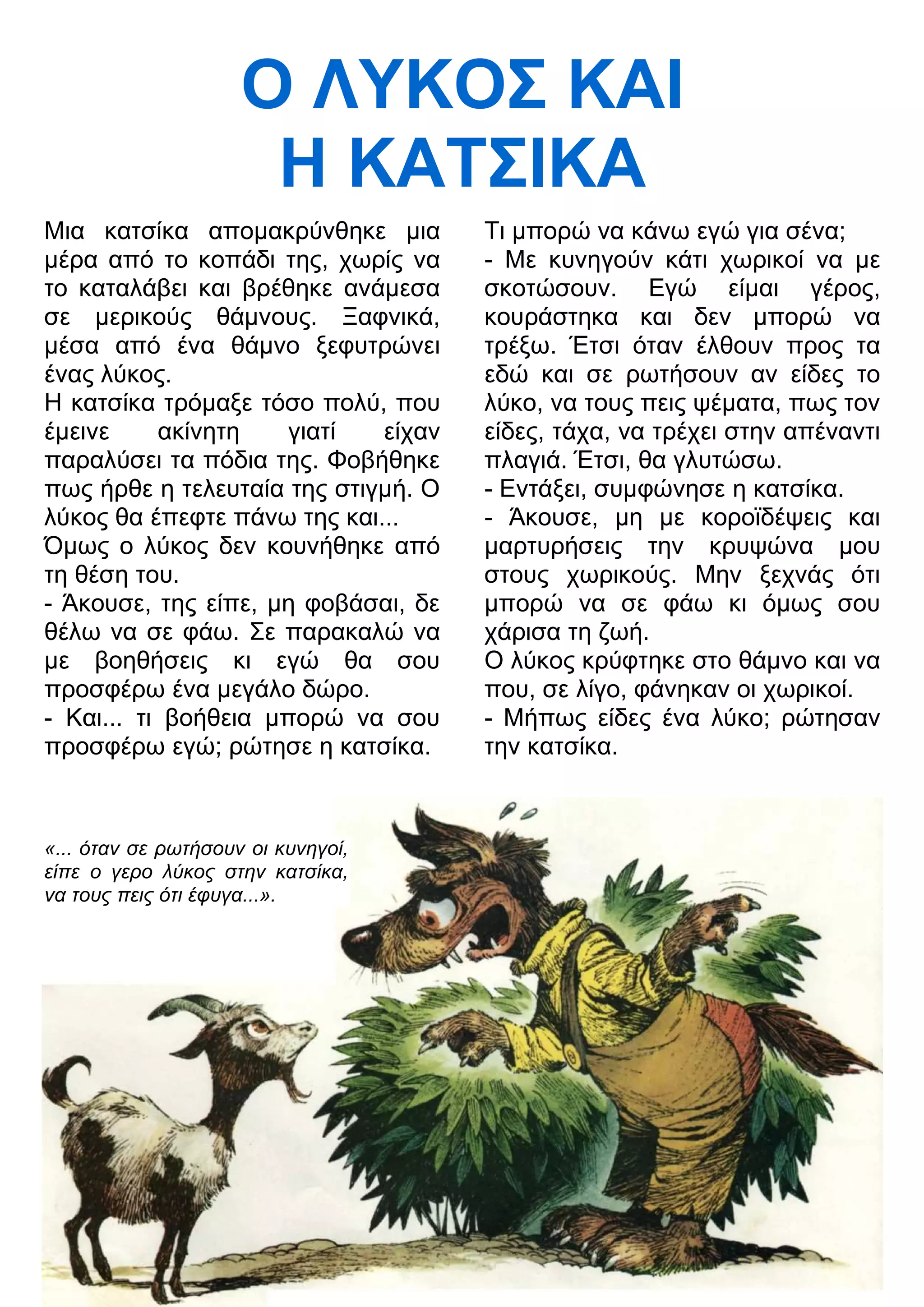 Ο ΛΥΚΟΣ ΚΑΙ 
Η ΚΑΤΣΙΚΑ 
Μια κατσίκα απομακρύνθηκε μια 
μέρα από το κοπάδι της, χωρίς να 
το καταλάβει και βρέθηκε ανάμεσα 
σε μερικούς θάμνους. Ξαφνικά, 
μέσα από ένα θάμνο ξεφυτρώνει 
ένας λύκος. 
Η κατσίκα τρόμαξε τόσο πολύ, που 
έμεινε ακίνητη γιατί είχαν 
παραλύσει τα πόδια της. Φοβήθηκε 
πως ήρθε η τελευταία της στιγμή. Ο 
λύκος θα έπεφτε πάνω της και... 
Όμως ο λύκος δεν κουνήθηκε από 
τη θέση του. 
- Άκουσε, της είπε, μη φοβάσαι, δε 
θέλω να σε φάω. Σε παρακαλώ να 
με βοηθήσεις κι εγώ θα σου 
προσφέρω ένα μεγάλο δώρο. 
- Και... τι βοήθεια μπορώ να σου 
προσφέρω εγώ; ρώτησε η κατσίκα. 
«... όταν σε ρωτήσουν οι κυνηγοί, 
είπε ο γερο λύκος στην κατσίκα, 
να τους πεις ότι έφυγα...». 
Τι μπορώ να κάνω εγώ για σένα; 
- Με κυνηγούν κάτι χωρικοί να με 
σκοτώσουν. Εγώ είμαι γέρος, 
κουράστηκα και δεν μπορώ να 
τρέξω. Έτσι όταν έλθουν προς τα 
εδώ και σε ρωτήσουν αν είδες το 
λύκο, να τους πεις ψέματα, πως τον 
είδες, τάχα, να τρέχει στην απέναντι 
πλαγιά. Έτσι, θα γλυτώσω. 
- Εντάξει, συμφώνησε η κατσίκα. 
- Άκουσε, μη με κοροϊδέψεις και 
μαρτυρήσεις την κρυψώνα μου 
στους χωρικούς. Μην ξεχνάς ότι 
μπορώ να σε φάω κι όμως σου 
χάρισα τη ζωή. 
Ο λύκος κρύφτηκε στο θάμνο και να 
που, σε λίγο, φάνηκαν οι χωρικοί. 
- Μήπως είδες ένα λύκο; ρώτησαν 
την κατσίκα. 
 