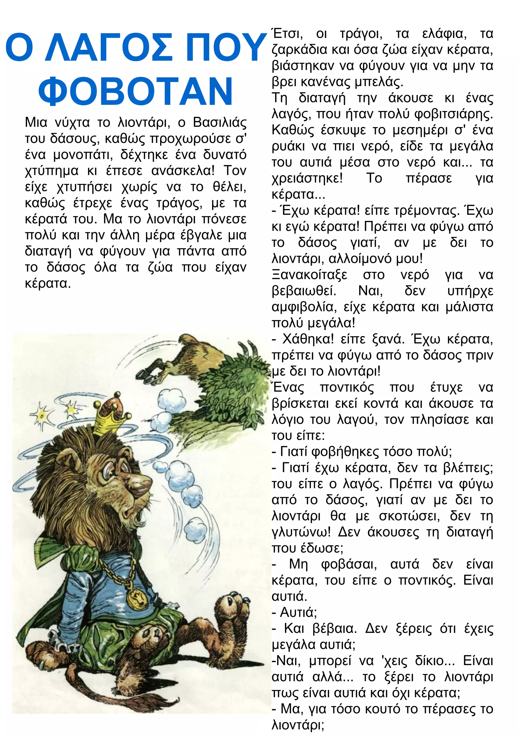 Ο ΛΑΓΟΣ ΠΟΥ 
ΦΟΒΟΤΑΝ 
Μια νύχτα το λιοντάρι, ο Βασιλιάς 
του δάσους, καθώς προχωρούσε σ' 
ένα μονοπάτι, δέχτηκε ένα δυνατό 
χτύπημα κι έπεσε ανάσκελα! Τον 
είχε χτυπήσει χωρίς να το θέλει, 
καθώς έτρεχε ένας τράγος, με τα 
κέρατά του. Μα το λιοντάρι πόνεσε 
πολύ και την άλλη μέρα έβγαλε μια 
διαταγή να φύγουν για πάντα από 
το δάσος όλα τα ζώα που είχαν 
κέρατα. 
Έτσι, οι τράγοι, τα ελάφια, τα 
ζαρκάδια και όσα ζώα είχαν κέρατα, 
βιάστηκαν να φύγουν για να μην τα 
βρει κανένας μπελάς. 
Τη διαταγή την άκουσε κι ένας 
λαγός, που ήταν πολύ φοβιτσιάρης. 
Καθώς έσκυψε το μεσημέρι σ' ένα 
ρυάκι να πιει νερό, είδε τα μεγάλα 
του αυτιά μέσα στο νερό και... τα 
χρειάστηκε! Το πέρασε για 
κέρατα... 
- Έχω κέρατα! είπε τρέμοντας. Έχω 
κι εγώ κέρατα! Πρέπει να φύγω από 
το δάσος γιατί, αν με δει το 
λιοντάρι, αλλοίμονό μου! 
Ξανακοίταξε στο νερό για να 
βεβαιωθεί. Ναι, δεν υπήρχε 
αμφιβολία, είχε κέρατα και μάλιστα 
πολύ μεγάλα! 
- Χάθηκα! είπε ξανά. Έχω κέρατα, 
πρέπει να φύγω από το δάσος πριν 
με δει το λιοντάρι! 
Ένας ποντικός που έτυχε να 
βρίσκεται εκεί κοντά και άκουσε τα 
λόγιο του λαγού, τον πλησίασε και 
του είπε: 
- Γιατί φοβήθηκες τόσο πολύ; 
- Γιατί έχω κέρατα, δεν τα βλέπεις; 
του είπε ο λαγός. Πρέπει να φύγω 
από το δάσος, γιατί αν με δει το 
λιοντάρι θα με σκοτώσει, δεν τη 
γλυτώνω! 3εν άκουσες τη διαταγή 
που έδωσε; 
- Μη φοβάσαι, αυτά δεν είναι 
κέρατα, του είπε ο ποντικός. Είναι 
αυτιά. 
- Αυτιά; 
- Και βέβαια. 3εν ξέρεις ότι έχεις 
μεγάλα αυτιά; 
-Ναι, μπορεί να 'χεις δίκιο... Είναι 
αυτιά αλλά... το ξέρει το λιοντάρι 
πως είναι αυτιά και όχι κέρατα; 
- Μα, για τόσο κουτό το πέρασες το 
λιοντάρι; 
 
