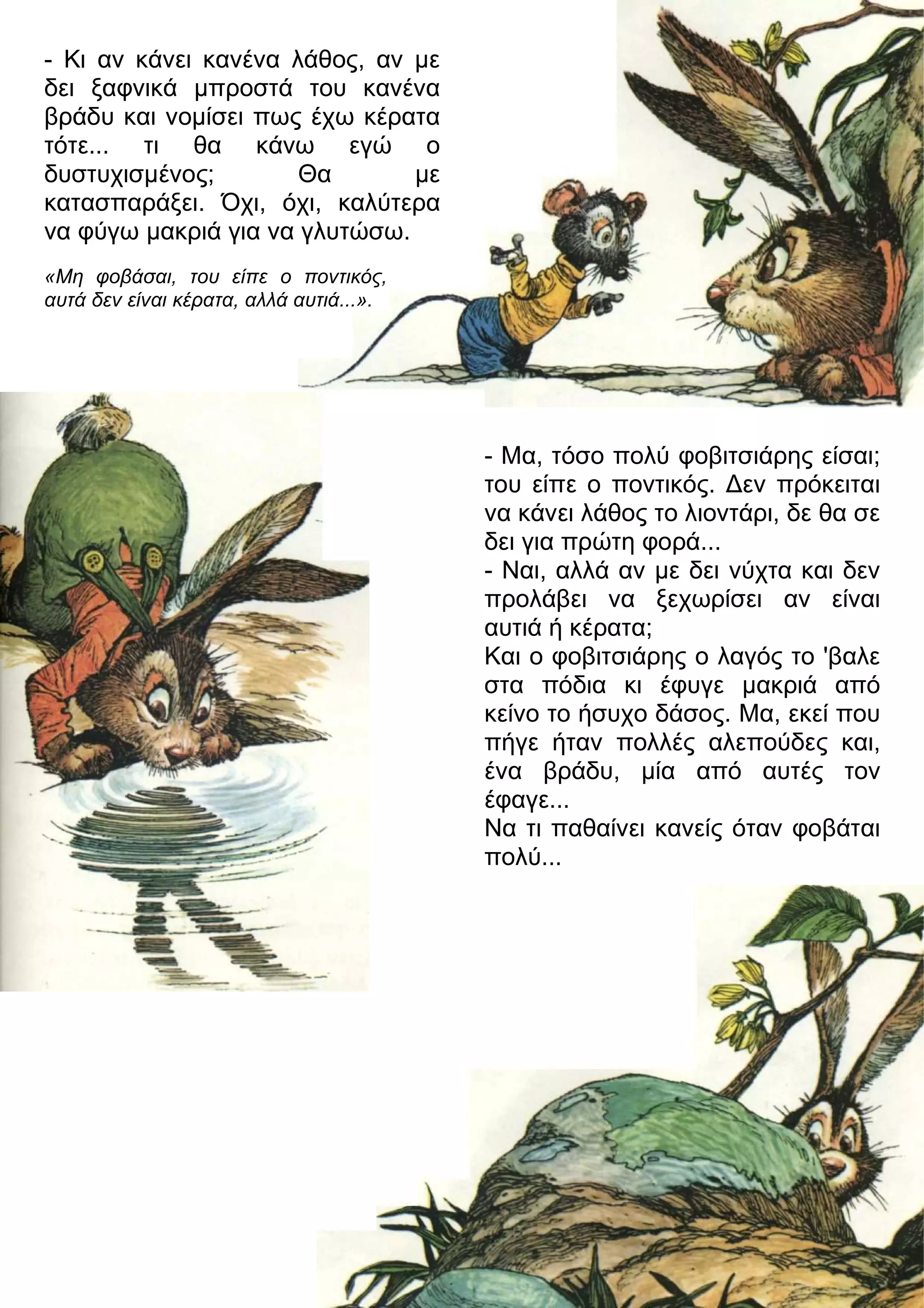 - Κι αν κάνει κανένα λάθος, αν με 
δει ξαφνικά μπροστά του κανένα 
βράδυ και νομίσει πως έχω κέρατα 
τότε... τι θα κάνω εγώ ο 
δυστυχισμένος; Θα με 
κατασπαράξει. Όχι, όχι, καλύτερα 
να φύγω μακριά για να γλυτώσω. 
- Μα, τόσο πολύ φοβιτσιάρης είσαι; 
του είπε ο ποντικός. 3εν πρόκειται 
να κάνει λάθος το λιοντάρι, δε θα σε 
δει για πρώτη φορά... 
- Ναι, αλλά αν με δει νύχτα και δεν 
προλάβει να ξεχωρίσει αν είναι 
αυτιά ή κέρατα; 
Και ο φοβιτσιάρης ο λαγός το 'βαλε 
στα πόδια κι έφυγε μακριά από 
κείνο το ήσυχο δάσος. Μα, εκεί που 
πήγε ήταν πολλές αλεπούδες και, 
ένα βράδυ, μία από αυτές τον 
έφαγε... 
Να τι παθαίνει κανείς όταν φοβάται 
πολύ... 
«Μη φοβάσαι, του είπε ο ποντικός, 
αυτά δεν είναι κέρατα, αλλά αυτιά...». 
 