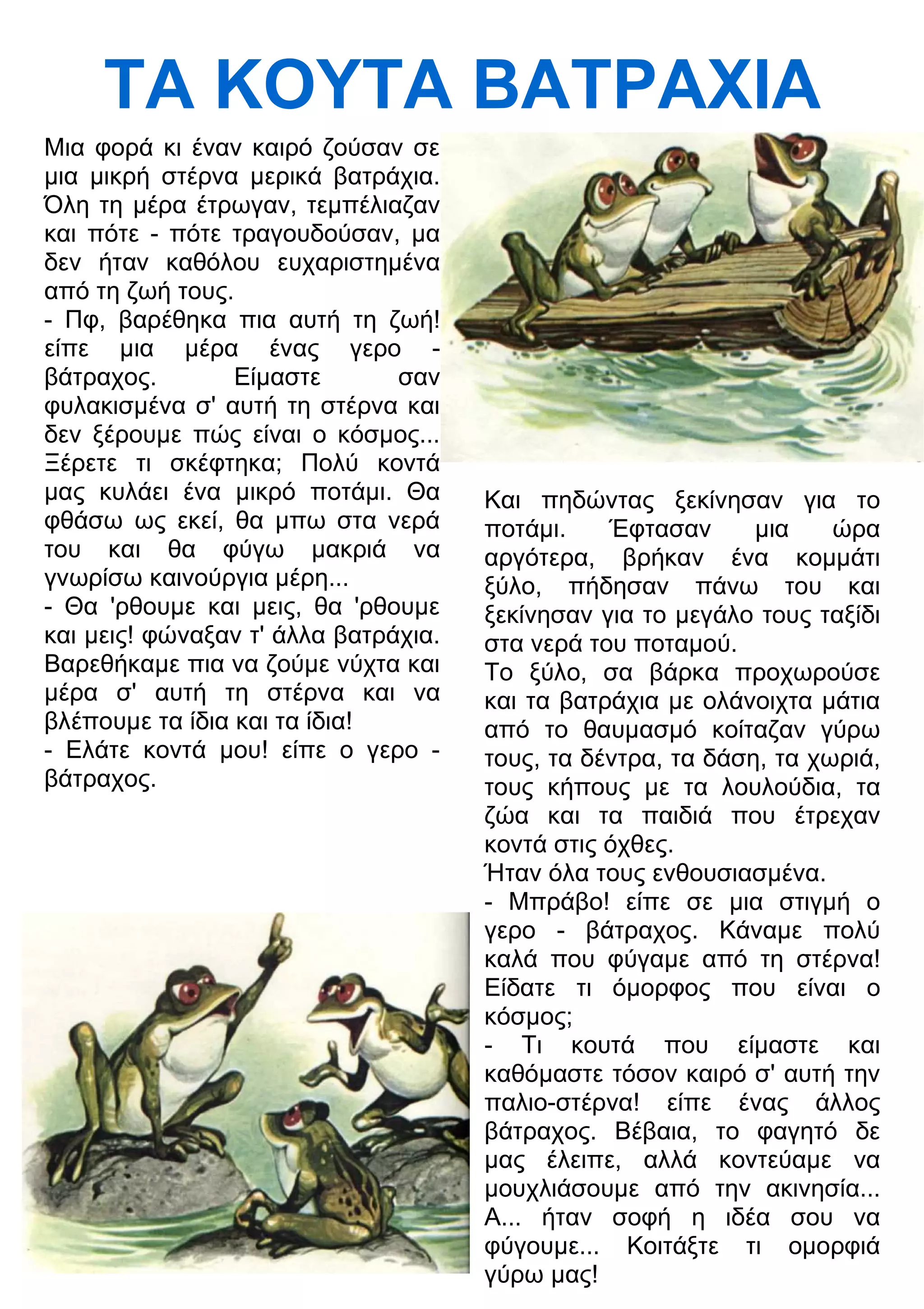 ΤΑ ΚΟΥΤΑ ΒΑΤΡΑΧΙΑ 
Μια φορά κι έναν καιρό ζούσαν σε 
μια μικρή στέρνα μερικά βατράχια. 
Όλη τη μέρα έτρωγαν, τεμπέλιαζαν 
και πότε - πότε τραγουδούσαν, μα 
δεν ήταν καθόλου ευχαριστημένα 
από τη ζωή τους. 
- Πφ, βαρέθηκα πια αυτή τη ζωή! 
είπε μια μέρα ένας γερο - 
βάτραχος. Είμαστε σαν 
φυλακισμένα σ' αυτή τη στέρνα και 
δεν ξέρουμε πώς είναι ο κόσμος... 
Ξέρετε τι σκέφτηκα; Πολύ κοντά 
μας κυλάει ένα μικρό ποτάμι. Θα 
φθάσω ως εκεί, θα μπω στα νερά 
του και θα φύγω μακριά να 
γνωρίσω καινούργια μέρη... 
- Θα 'ρθουμε και μεις, θα 'ρθουμε 
και μεις! φώναξαν τ' άλλα βατράχια. 
Βαρεθήκαμε πια να ζούμε νύχτα και 
μέρα σ' αυτή τη στέρνα και να 
βλέπουμε τα ίδια και τα ίδια! 
- Ελάτε κοντά μου! είπε ο γερο - 
βάτραχος. 
Και πηδώντας ξεκίνησαν για το 
ποτάμι. Έφτασαν μια ώρα 
αργότερα, βρήκαν ένα κομμάτι 
ξύλο, πήδησαν πάνω του και 
ξεκίνησαν για το μεγάλο τους ταξίδι 
στα νερά του ποταμού. 
Το ξύλο, σα βάρκα προχωρούσε 
και τα βατράχια με ολάνοιχτα μάτια 
από το θαυμασμό κοίταζαν γύρω 
τους, τα δέντρα, τα δάση, τα χωριά, 
τους κήπους με τα λουλούδια, τα 
ζώα και τα παιδιά που έτρεχαν 
κοντά στις όχθες. 
Ήταν όλα τους ενθουσιασμένα. 
- Μπράβο! είπε σε μια στιγμή ο 
γερο - βάτραχος. Κάναμε πολύ 
καλά που φύγαμε από τη στέρνα! 
Είδατε τι όμορφος που είναι ο 
κόσμος; 
- Τι κουτά που είμαστε και 
καθόμαστε τόσον καιρό σ' αυτή την 
παλιο-στέρνα! είπε ένας άλλος 
βάτραχος. Βέβαια, το φαγητό δε 
μας έλειπε, αλλά κοντεύαμε να 
μουχλιάσουμε από την ακινησία... 
Α... ήταν σοφή η ιδέα σου να 
φύγουμε... Κοιτάξτε τι ομορφιά 
γύρω μας! 
 