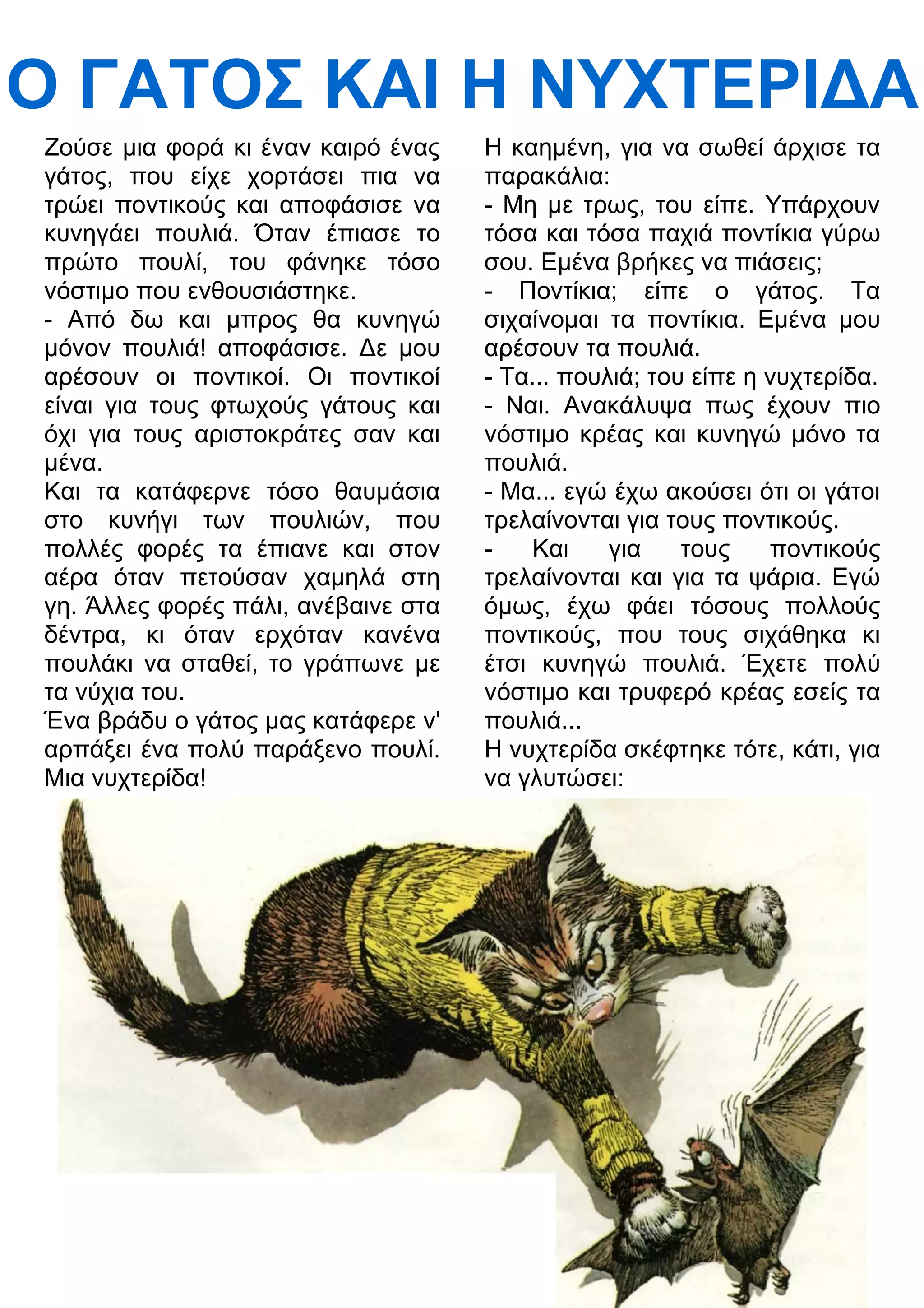 Ο ΓΑΤΟΣ ΚΑΙ Η ΝΥΧΤΕΡΙ
Α 
Ζούσε μια φορά κι έναν καιρό ένας 
γάτος, που είχε χορτάσει πια να 
τρώει ποντικούς και αποφάσισε να 
κυνηγάει πουλιά. Όταν έπιασε το 
πρώτο πουλί, του φάνηκε τόσο 
νόστιμο που ενθουσιάστηκε. 
- Από δω και μπρος θα κυνηγώ 
μόνον πουλιά! αποφάσισε. 3ε μου 
αρέσουν οι ποντικοί. Οι ποντικοί 
είναι για τους φτωχούς γάτους και 
όχι για τους αριστοκράτες σαν και 
μένα. 
Και τα κατάφερνε τόσο θαυμάσια 
στο κυνήγι των πουλιών, που 
πολλές φορές τα έπιανε και στον 
αέρα όταν πετούσαν χαμηλά στη 
γη. Άλλες φορές πάλι, ανέβαινε στα 
δέντρα, κι όταν ερχόταν κανένα 
πουλάκι να σταθεί, το γράπωνε με 
τα νύχια του. 
Ένα βράδυ ο γάτος μας κατάφερε ν' 
αρπάξει ένα πολύ παράξενο πουλί. 
Μια νυχτερίδα! 
Η καημένη, για να σωθεί άρχισε τα 
παρακάλια: 
- Μη με τρως, του είπε. Υπάρχουν 
τόσα και τόσα παχιά ποντίκια γύρω 
σου. Εμένα βρήκες να πιάσεις; 
- Ποντίκια; είπε ο γάτος. Τα 
σιχαίνομαι τα ποντίκια. Εμένα μου 
αρέσουν τα πουλιά. 
- Τα... πουλιά; του είπε η νυχτερίδα. 
- Ναι. Ανακάλυψα πως έχουν πιο 
νόστιμο κρέας και κυνηγώ μόνο τα 
πουλιά. 
- Μα... εγώ έχω ακούσει ότι οι γάτοι 
τρελαίνονται για τους ποντικούς. 
- Και για τους ποντικούς 
τρελαίνονται και για τα ψάρια. Εγώ 
όμως, έχω φάει τόσους πολλούς 
ποντικούς, που τους σιχάθηκα κι 
έτσι κυνηγώ πουλιά. Έχετε πολύ 
νόστιμο και τρυφερό κρέας εσείς τα 
πουλιά... 
Η νυχτερίδα σκέφτηκε τότε, κάτι, για 
να γλυτώσει: 
 