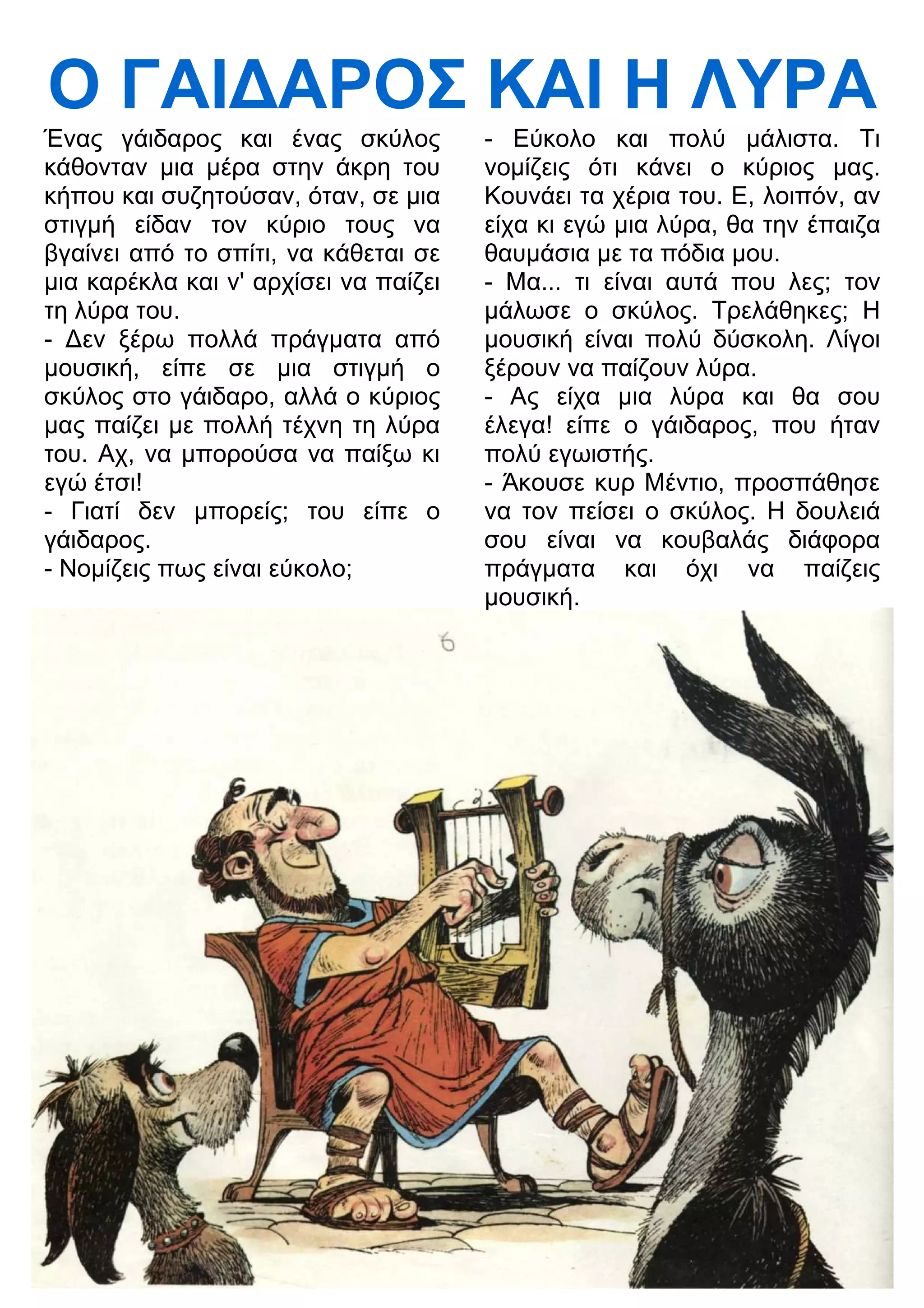 Ο ΓΑΙ
ΑΡΟΣ ΚΑΙ Η ΛΥΡΑ 
Ένας γάιδαρος και ένας σκύλος 
κάθονταν μια μέρα στην άκρη του 
κήπου και συζητούσαν, όταν, σε μια 
στιγμή είδαν τον κύριο τους να 
βγαίνει από το σπίτι, να κάθεται σε 
μια καρέκλα και ν' αρχίσει να παίζει 
τη λύρα του. 
- 3εν ξέρω πολλά πράγματα από 
μουσική, είπε σε μια στιγμή ο 
σκύλος στο γάιδαρο, αλλά ο κύριος 
μας παίζει με πολλή τέχνη τη λύρα 
του. Αχ, να μπορούσα να παίξω κι 
εγώ έτσι! 
- Γιατί δεν μπορείς; του είπε ο 
γάιδαρος. 
- Νομίζεις πως είναι εύκολο; 
- Εύκολο και πολύ μάλιστα. Τι 
νομίζεις ότι κάνει ο κύριος μας. 
Κουνάει τα χέρια του. Ε, λοιπόν, αν 
είχα κι εγώ μια λύρα, θα την έπαιζα 
θαυμάσια με τα πόδια μου. 
- Μα... τι είναι αυτά που λες; τον 
μάλωσε ο σκύλος. Τρελάθηκες; Η 
μουσική είναι πολύ δύσκολη. Λίγοι 
ξέρουν να παίζουν λύρα. 
- Ας είχα μια λύρα και θα σου 
έλεγα! είπε ο γάιδαρος, που ήταν 
πολύ εγωιστής. 
- Άκουσε κυρ Μέντιο, προσπάθησε 
να τον πείσει ο σκύλος. Η δουλειά 
σου είναι να κουβαλάς διάφορα 
πράγματα και όχι να παίζεις 
μουσική. 
 