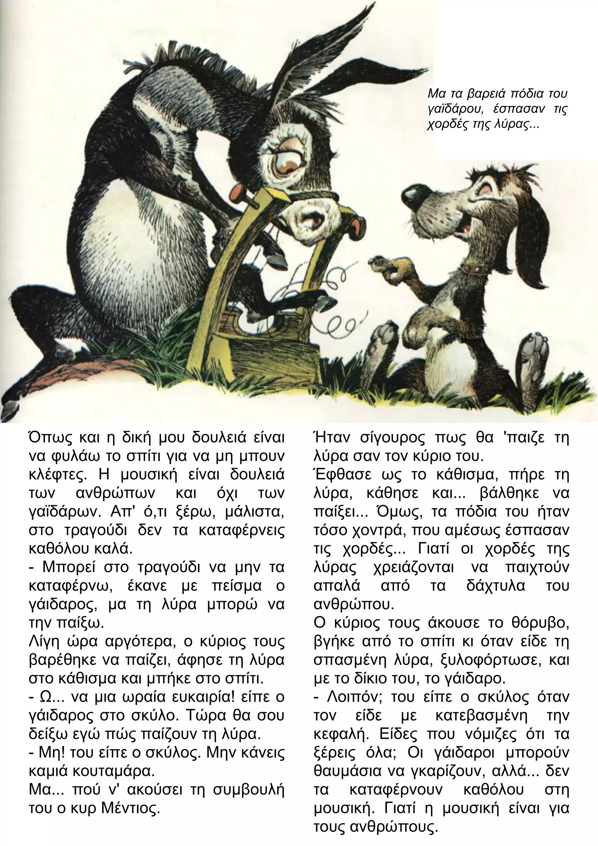 Μα τα βαρειά πόδια του 
γαϊδάρου, έσπασαν τις 
χορδές της λύρας... 
Όπως και η δική μου δουλειά είναι 
να φυλάω το σπίτι για να μη μπουν 
κλέφτες. Η μουσική είναι δουλειά 
των ανθρώπων και όχι των 
γαϊδάρων. Απ' ό,τι ξέρω, μάλιστα, 
στο τραγούδι δεν τα καταφέρνεις 
καθόλου καλά. 
- Μπορεί στο τραγούδι να μην τα 
καταφέρνω, έκανε με πείσμα ο 
γάιδαρος, μα τη λύρα μπορώ να 
την παίξω. 
Λίγη ώρα αργότερα, ο κύριος τους 
βαρέθηκε να παίζει, άφησε τη λύρα 
στο κάθισμα και μπήκε στο σπίτι. 
- 7... να μια ωραία ευκαιρία! είπε ο 
γάιδαρος στο σκύλο. Τώρα θα σου 
δείξω εγώ πώς παίζουν τη λύρα. 
- Μη! του είπε ο σκύλος. Μην κάνεις 
καμιά κουταμάρα. 
Μα... πού ν' ακούσει τη συμβουλή 
του ο κυρ Μέντιος. 
Ήταν σίγουρος πως θα 'παιζε τη 
λύρα σαν τον κύριο του. 
Έφθασε ως το κάθισμα, πήρε τη 
λύρα, κάθησε και... βάλθηκε να 
παίξει... Όμως, τα πόδια του ήταν 
τόσο χοντρά, που αμέσως έσπασαν 
τις χορδές... Γιατί οι χορδές της 
λύρας χρειάζονται να παιχτούν 
απαλά από τα δάχτυλα του 
ανθρώπου. 
Ο κύριος τους άκουσε το θόρυβο, 
βγήκε από το σπίτι κι όταν είδε τη 
σπασμένη λύρα, ξυλοφόρτωσε, και 
με το δίκιο του, το γάιδαρο. 
- Λοιπόν; του είπε ο σκύλος όταν 
τον είδε με κατεβασμένη την 
κεφαλή. Είδες που νόμιζες ότι τα 
ξέρεις όλα; Οι γάιδαροι μπορούν 
θαυμάσια να γκαρίζουν, αλλά... δεν 
τα καταφέρνουν καθόλου στη 
μουσική. Γιατί η μουσική είναι για 
τους ανθρώπους. 
 