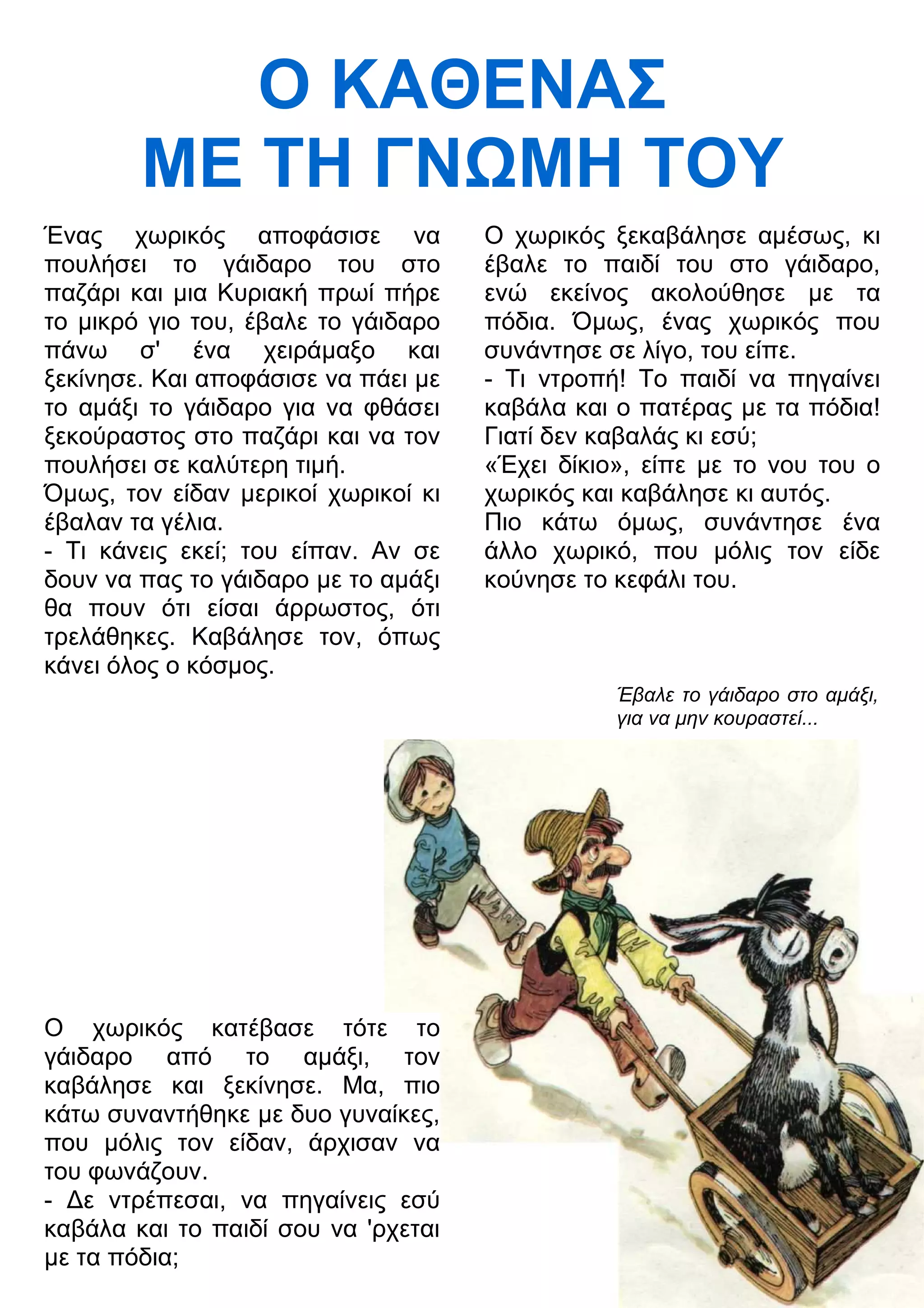 Ο ΚΑΘΕΝΑΣ 
ΜΕ ΤΗ ΓΝΜΗ ΤΟΥ 
Ένας χωρικός αποφάσισε να 
πουλήσει το γάιδαρο του στο 
παζάρι και μια Κυριακή πρωί πήρε 
το μικρό γιο του, έβαλε το γάιδαρο 
πάνω σ' ένα χειράμαξο και 
ξεκίνησε. Και αποφάσισε να πάει με 
το αμάξι το γάιδαρο για να φθάσει 
ξεκούραστος στο παζάρι και να τον 
πουλήσει σε καλύτερη τιμή. 
Όμως, τον είδαν μερικοί χωρικοί κι 
έβαλαν τα γέλια. 
- Τι κάνεις εκεί; του είπαν. Αν σε 
δουν να πας το γάιδαρο με το αμάξι 
θα πουν ότι είσαι άρρωστος, ότι 
τρελάθηκες. Καβάλησε τον, όπως 
κάνει όλος ο κόσμος. 
Ο χωρικός κατέβασε τότε το 
γάιδαρο από το αμάξι, τον 
καβάλησε και ξεκίνησε. Μα, πιο 
κάτω συναντήθηκε με δυο γυναίκες, 
που μόλις τον είδαν, άρχισαν να 
του φωνάζουν. 
- 3ε ντρέπεσαι, να πηγαίνεις εσύ 
καβάλα και το παιδί σου να 'ρχεται 
με τα πόδια; 
Ο χωρικός ξεκαβάλησε αμέσως, κι 
έβαλε το παιδί του στο γάιδαρο, 
ενώ εκείνος ακολούθησε με τα 
πόδια. Όμως, ένας χωρικός που 
συνάντησε σε λίγο, του είπε. 
- Τι ντροπή! Το παιδί να πηγαίνει 
καβάλα και ο πατέρας με τα πόδια! 
Γιατί δεν καβαλάς κι εσύ; 
«Έχει δίκιο», είπε με το νου του ο 
χωρικός και καβάλησε κι αυτός. 
Πιο κάτω όμως, συνάντησε ένα 
άλλο χωρικό, που μόλις τον είδε 
κούνησε το κεφάλι του. 
Έβαλε το γάιδαρο στο αμάξι, 
για να μην κουραστεί... 
 