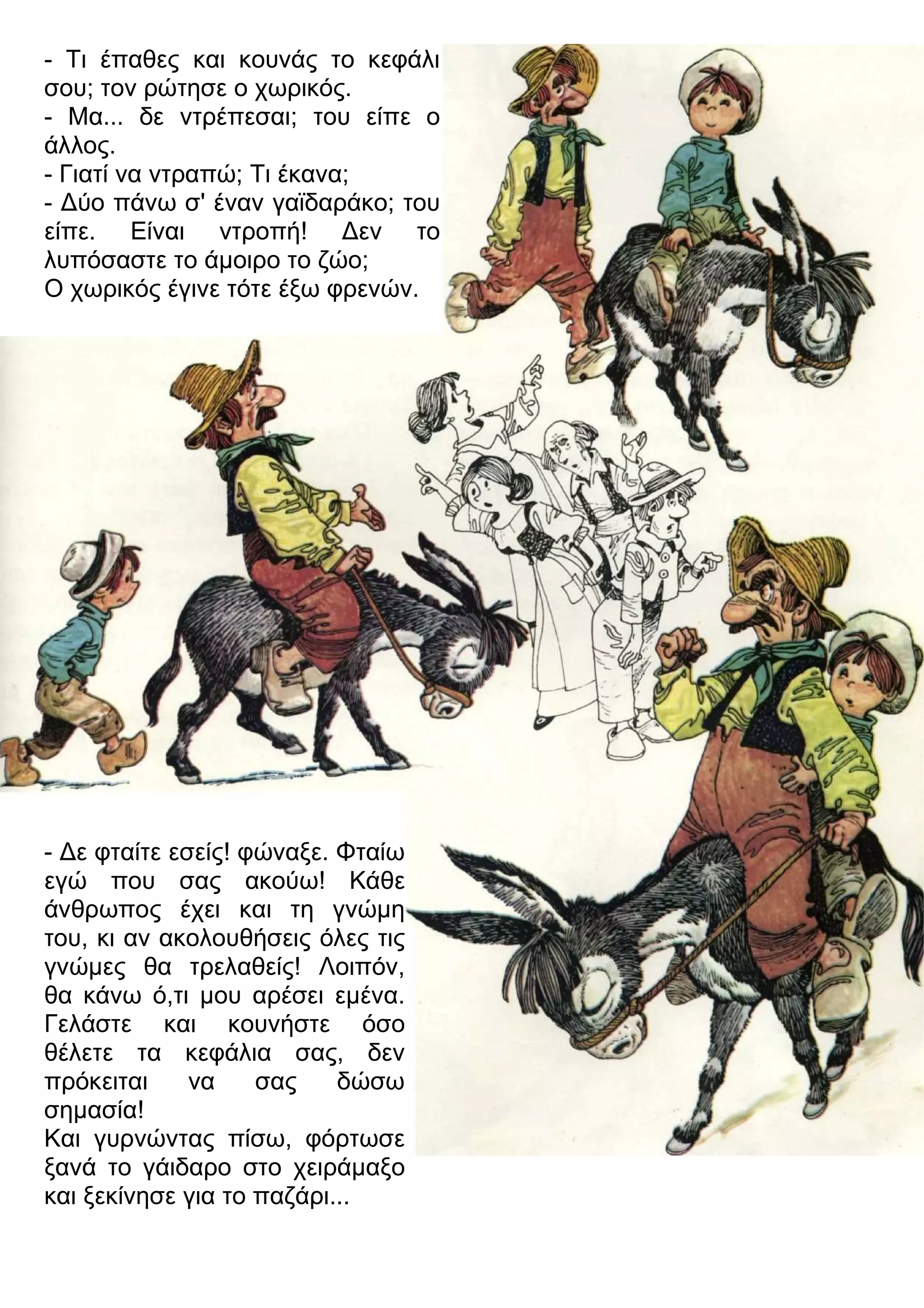 - Τι έπαθες και κουνάς το κεφάλι 
σου; τον ρώτησε ο χωρικός. 
- Μα... δε ντρέπεσαι; του είπε ο 
άλλος. 
- Γιατί να ντραπώ; Τι έκανα; 
- 3ύο πάνω σ' έναν γαϊδαράκο; του 
είπε. Είναι ντροπή! 3εν το 
λυπόσαστε το άμοιρο το ζώο; 
Ο χωρικός έγινε τότε έξω φρενών. 
- 3ε φταίτε εσείς! φώναξε. Φταίω 
εγώ που σας ακούω! Κάθε 
άνθρωπος έχει και τη γνώμη 
του, κι αν ακολουθήσεις όλες τις 
γνώμες θα τρελαθείς! Λοιπόν, 
θα κάνω ό,τι μου αρέσει εμένα. 
Γελάστε και κουνήστε όσο 
θέλετε τα κεφάλια σας, δεν 
πρόκειται να σας δώσω 
σημασία! 
Και γυρνώντας πίσω, φόρτωσε 
ξανά το γάιδαρο στο χειράμαξο 
και ξεκίνησε για το παζάρι... 
 