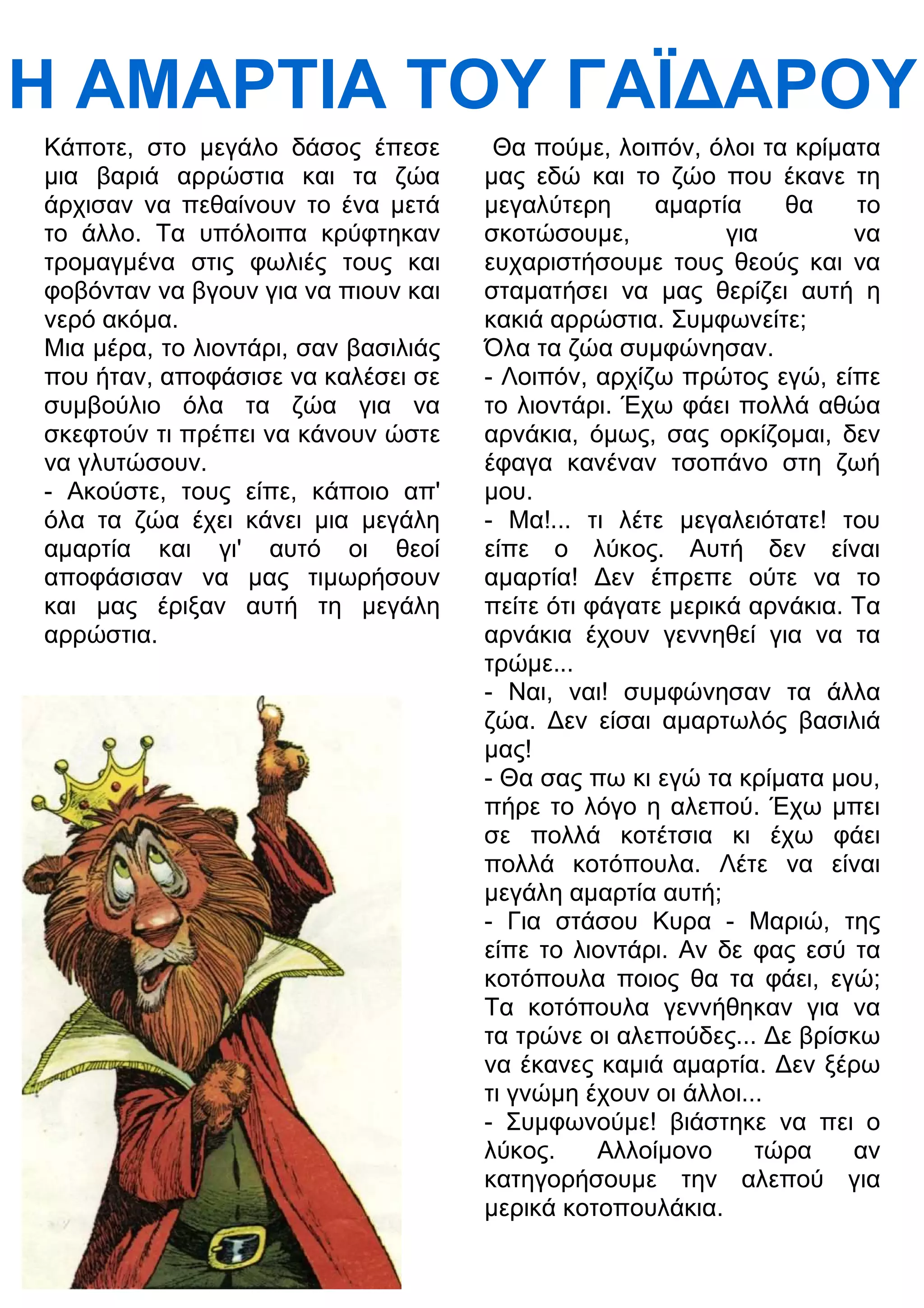 Η ΑΜΑΡΤΙΑ ΤΟΥ ΓΑΪ
ΑΡΟΥ 
Κάποτε, στο μεγάλο δάσος έπεσε 
μια βαριά αρρώστια και τα ζώα 
άρχισαν να πεθαίνουν το ένα μετά 
το άλλο. Τα υπόλοιπα κρύφτηκαν 
τρομαγμένα στις φωλιές τους και 
φοβόνταν να βγουν για να πιουν και 
νερό ακόμα. 
Μια μέρα, το λιοντάρι, σαν βασιλιάς 
που ήταν, αποφάσισε να καλέσει σε 
συμβούλιο όλα τα ζώα για να 
σκεφτούν τι πρέπει να κάνουν ώστε 
να γλυτώσουν. 
- Ακούστε, τους είπε, κάποιο απ' 
όλα τα ζώα έχει κάνει μια μεγάλη 
αμαρτία και γι' αυτό οι θεοί 
αποφάσισαν να μας τιμωρήσουν 
και μας έριξαν αυτή τη μεγάλη 
αρρώστια. 
Θα πούμε, λοιπόν, όλοι τα κρίματα 
μας εδώ και το ζώο που έκανε τη 
μεγαλύτερη αμαρτία θα το 
σκοτώσουμε, για να 
ευχαριστήσουμε τους θεούς και να 
σταματήσει να μας θερίζει αυτή η 
κακιά αρρώστια. Συμφωνείτε; 
Όλα τα ζώα συμφώνησαν. 
- Λοιπόν, αρχίζω πρώτος εγώ, είπε 
το λιοντάρι. Έχω φάει πολλά αθώα 
αρνάκια, όμως, σας ορκίζομαι, δεν 
έφαγα κανέναν τσοπάνο στη ζωή 
μου. 
- Μα!... τι λέτε μεγαλειότατε! του 
είπε ο λύκος. Αυτή δεν είναι 
αμαρτία! 3εν έπρεπε ούτε να το 
πείτε ότι φάγατε μερικά αρνάκια. Τα 
αρνάκια έχουν γεννηθεί για να τα 
τρώμε... 
- Ναι, ναι! συμφώνησαν τα άλλα 
ζώα. 3εν είσαι αμαρτωλός βασιλιά 
μας! 
- Θα σας πω κι εγώ τα κρίματα μου, 
πήρε το λόγο η αλεπού. Έχω μπει 
σε πολλά κοτέτσια κι έχω φάει 
πολλά κοτόπουλα. Λέτε να είναι 
μεγάλη αμαρτία αυτή; 
- Για στάσου Κυρα - Μαριώ, της 
είπε το λιοντάρι. Αν δε φας εσύ τα 
κοτόπουλα ποιος θα τα φάει, εγώ; 
Τα κοτόπουλα γεννήθηκαν για να 
τα τρώνε οι αλεπούδες... 3ε βρίσκω 
να έκανες καμιά αμαρτία. 3εν ξέρω 
τι γνώμη έχουν οι άλλοι... 
- Συμφωνούμε! βιάστηκε να πει ο 
λύκος. Αλλοίμονο τώρα αν 
κατηγορήσουμε την αλεπού για 
μερικά κοτοπουλάκια. 
 