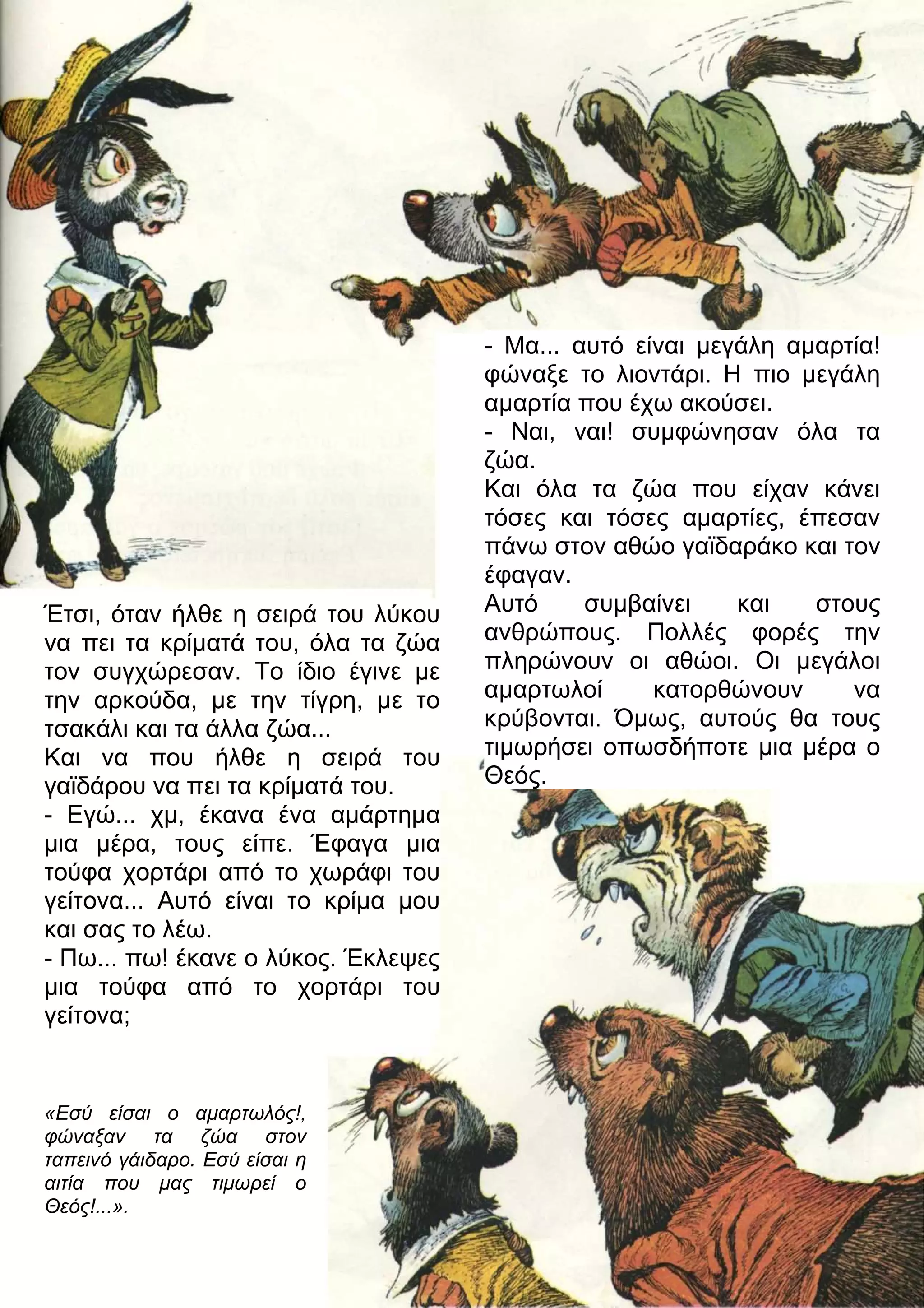 Έτσι, όταν ήλθε η σειρά του λύκου 
να πει τα κρίματά του, όλα τα ζώα 
τον συγχώρεσαν. Το ίδιο έγινε με 
την αρκούδα, με την τίγρη, με το 
τσακάλι και τα άλλα ζώα... 
Και να που ήλθε η σειρά του 
γαϊδάρου να πει τα κρίματά του. 
- Εγώ... χμ, έκανα ένα αμάρτημα 
μια μέρα, τους είπε. Έφαγα μια 
τούφα χορτάρι από το χωράφι του 
γείτονα... Αυτό είναι το κρίμα μου 
και σας το λέω. 
- Πω... πω! έκανε ο λύκος. Έκλεψες 
μια τούφα από το χορτάρι του 
γείτονα; 
«Εσύ είσαι ο αμαρτωλός!, 
φώναξαν τα ζώα στον 
ταπεινό γάιδαρο. Εσύ είσαι η 
αιτία που μας τιμωρεί ο 
Θεός!...». 
- Μα... αυτό είναι μεγάλη αμαρτία! 
φώναξε το λιοντάρι. Η πιο μεγάλη 
αμαρτία που έχω ακούσει. 
- Ναι, ναι! συμφώνησαν όλα τα 
ζώα. 
Και όλα τα ζώα που είχαν κάνει 
τόσες και τόσες αμαρτίες, έπεσαν 
πάνω στον αθώο γαϊδαράκο και τον 
έφαγαν. 
Αυτό συμβαίνει και στους 
ανθρώπους. Πολλές φορές την 
πληρώνουν οι αθώοι. Οι μεγάλοι 
αμαρτωλοί κατορθώνουν να 
κρύβονται. Όμως, αυτούς θα τους 
τιμωρήσει οπωσδήποτε μια μέρα ο 
Θεός. 
 