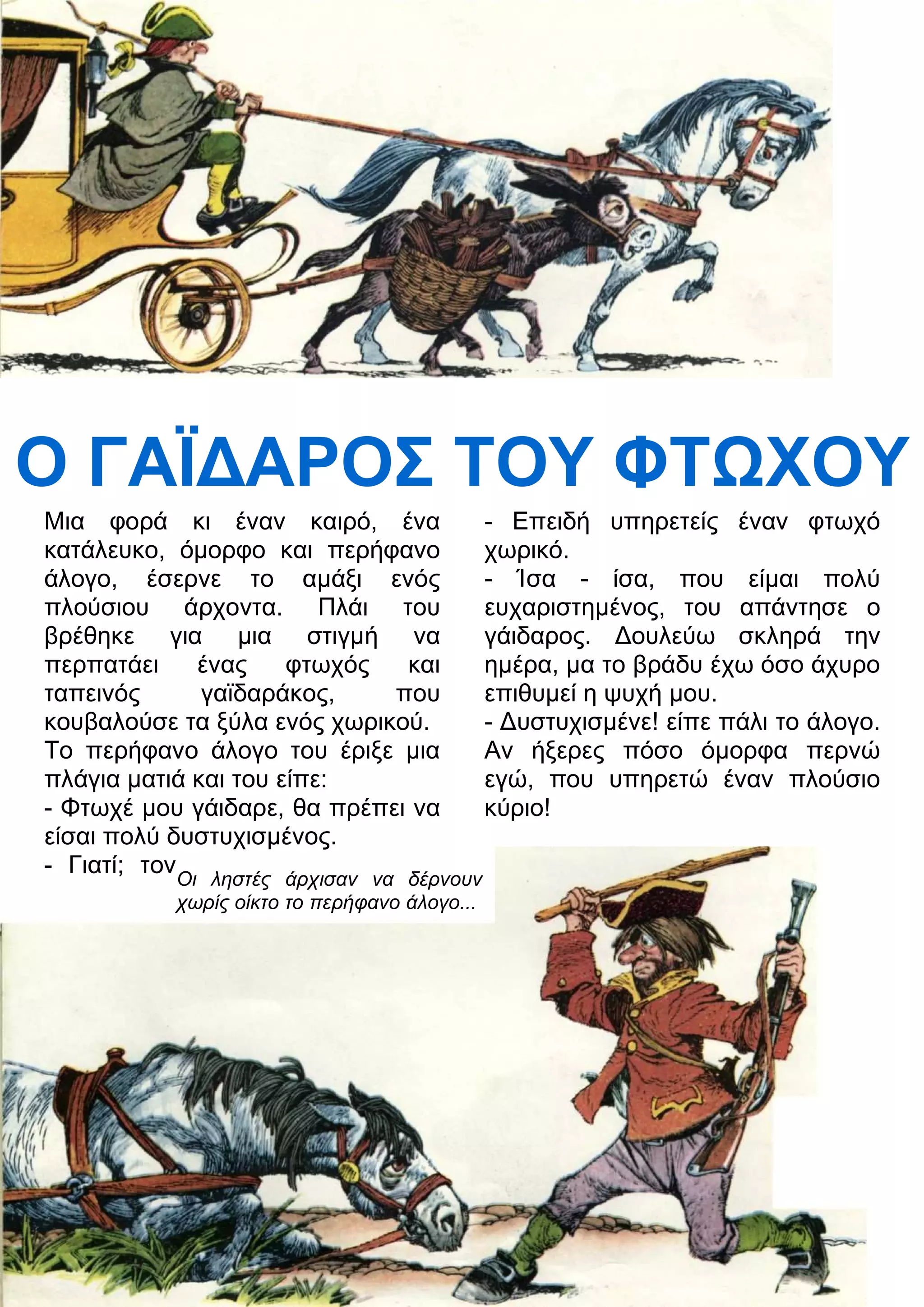 Ο ΓΑΪ
ΑΡΟΣ ΤΟΥ ΦΤΧΟΥ 
Μια φορά κι έναν καιρό, ένα 
κατάλευκο, όμορφο και περήφανο 
άλογο, έσερνε το αμάξι ενός 
πλούσιου άρχοντα. Πλάι του 
βρέθηκε για μια στιγμή να 
περπατάει ένας φτωχός και 
ταπεινός γαϊδαράκος, που 
κουβαλούσε τα ξύλα ενός χωρικού. 
Το περήφανο άλογο του έριξε μια 
πλάγια ματιά και του είπε: 
- Φτωχέ μου γάιδαρε, θα πρέπει να 
είσαι πολύ δυστυχισμένος. 
- Γιατί; τον 
- Επειδή υπηρετείς έναν φτωχό 
χωρικό. 
- Ίσα - ίσα, που είμαι πολύ 
ευχαριστημένος, του απάντησε ο 
γάιδαρος. 3ουλεύω σκληρά την 
ημέρα, μα το βράδυ έχω όσο άχυρο 
επιθυμεί η ψυχή μου. 
- 3υστυχισμένε! είπε πάλι το άλογο. 
Αν ήξερες πόσο όμορφα περνώ 
εγώ, που υπηρετώ έναν πλούσιο 
κύριο! 
Οι ληστές άρχισαν να δέρνουν 
χωρίς οίκτο το περήφανο άλογο... 
 