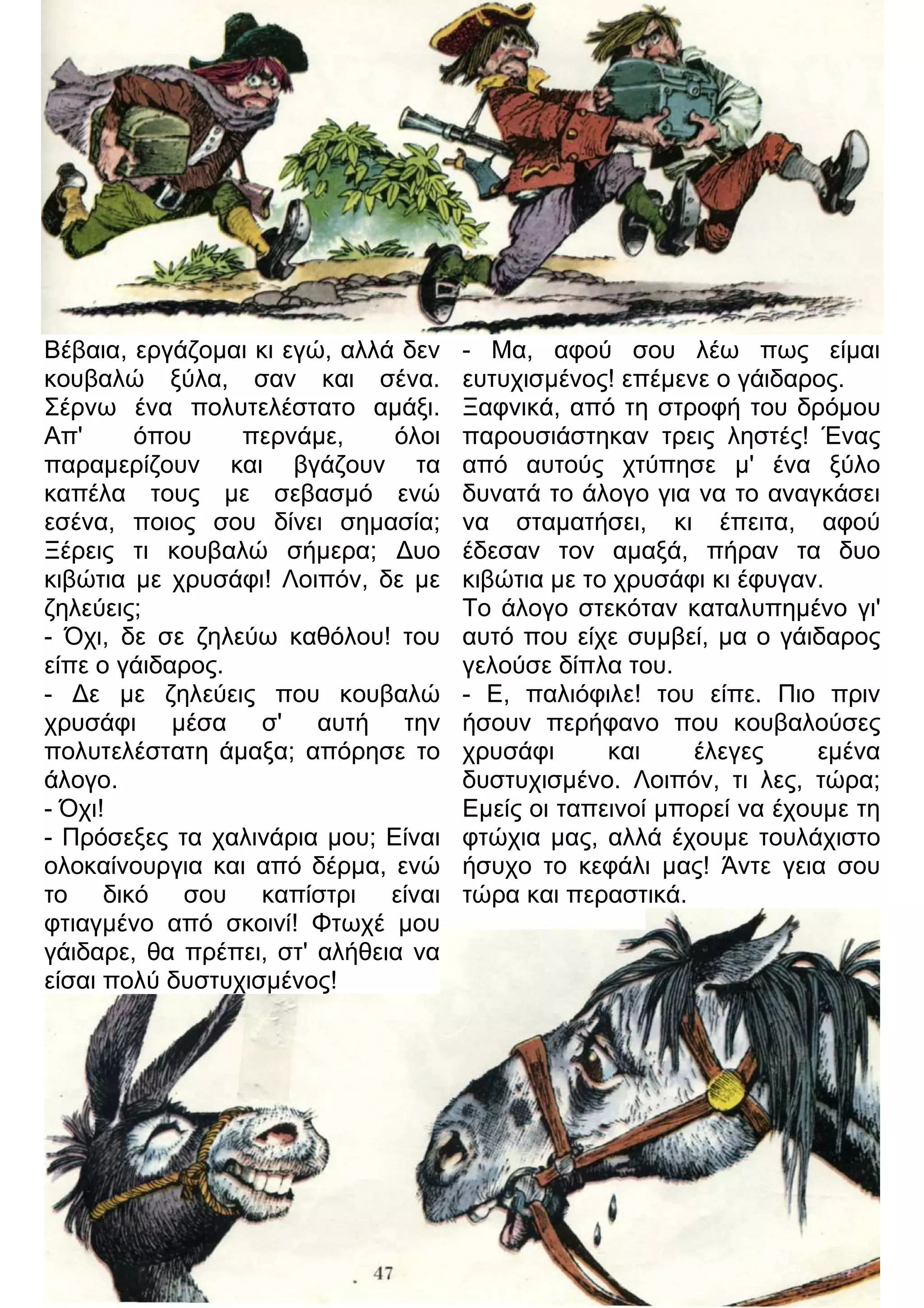Βέβαια, εργάζομαι κι εγώ, αλλά δεν 
κουβαλώ ξύλα, σαν και σένα. 
Σέρνω ένα πολυτελέστατο αμάξι. 
Απ' όπου περνάμε, όλοι 
παραμερίζουν και βγάζουν τα 
καπέλα τους με σεβασμό ενώ 
εσένα, ποιος σου δίνει σημασία; 
Ξέρεις τι κουβαλώ σήμερα; 3υο 
κιβώτια με χρυσάφι! Λοιπόν, δε με 
ζηλεύεις; 
- Όχι, δε σε ζηλεύω καθόλου! του 
είπε ο γάιδαρος. 
- 3ε με ζηλεύεις που κουβαλώ 
χρυσάφι μέσα σ' αυτή την 
πολυτελέστατη άμαξα; απόρησε το 
άλογο. 
- Όχι! 
- Πρόσεξες τα χαλινάρια μου; Είναι 
ολοκαίνουργια και από δέρμα, ενώ 
το δικό σου καπίστρι είναι 
φτιαγμένο από σκοινί! Φτωχέ μου 
γάιδαρε, θα πρέπει, στ' αλήθεια να 
είσαι πολύ δυστυχισμένος! 
- Μα, αφού σου λέω πως είμαι 
ευτυχισμένος! επέμενε ο γάιδαρος. 
Ξαφνικά, από τη στροφή του δρόμου 
παρουσιάστηκαν τρεις ληστές! Ένας 
από αυτούς χτύπησε μ' ένα ξύλο 
δυνατά το άλογο για να το αναγκάσει 
να σταματήσει, κι έπειτα, αφού 
έδεσαν τον αμαξά, πήραν τα δυο 
κιβώτια με το χρυσάφι κι έφυγαν. 
Το άλογο στεκόταν καταλυπημένο γι' 
αυτό που είχε συμβεί, μα ο γάιδαρος 
γελούσε δίπλα του. 
- Ε, παλιόφιλε! του είπε. Πιο πριν 
ήσουν περήφανο που κουβαλούσες 
χρυσάφι και έλεγες εμένα 
δυστυχισμένο. Λοιπόν, τι λες, τώρα; 
Εμείς οι ταπεινοί μπορεί να έχουμε τη 
φτώχια μας, αλλά έχουμε τουλάχιστο 
ήσυχο το κεφάλι μας! Άντε γεια σου 
τώρα και περαστικά. 
 