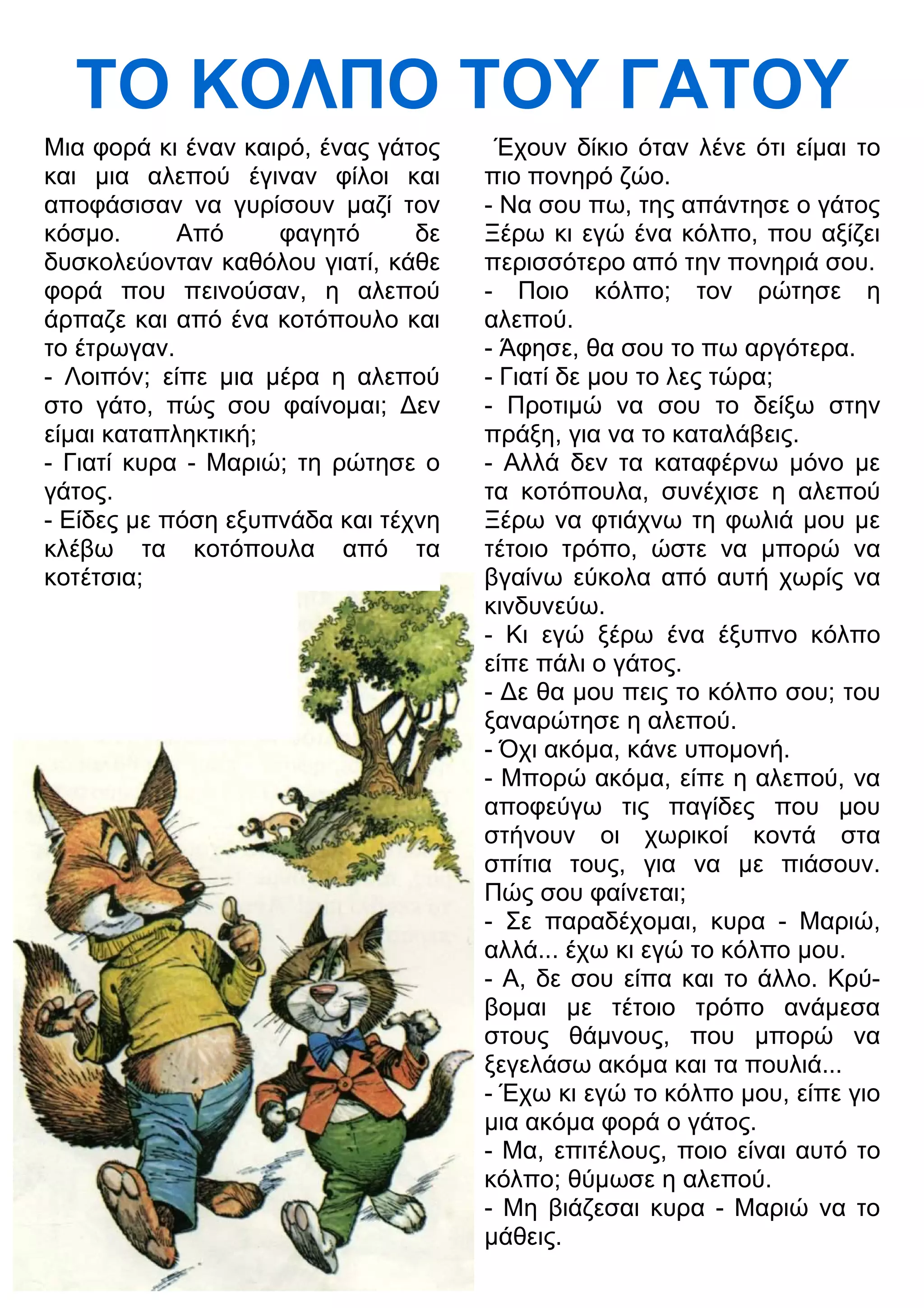 ΤΟ ΚΟΛΠΟ ΤΟΥ ΓΑΤΟΥ 
Μια φορά κι έναν καιρό, ένας γάτος 
και μια αλεπού έγιναν φίλοι και 
αποφάσισαν να γυρίσουν μαζί τον 
κόσμο. Από φαγητό δε 
δυσκολεύονταν καθόλου γιατί, κάθε 
φορά που πεινούσαν, η αλεπού 
άρπαζε και από ένα κοτόπουλο και 
το έτρωγαν. 
- Λοιπόν; είπε μια μέρα η αλεπού 
στο γάτο, πώς σου φαίνομαι; 3εν 
είμαι καταπληκτική; 
- Γιατί κυρα - Μαριώ; τη ρώτησε ο 
γάτος. 
- Είδες με πόση εξυπνάδα και τέχνη 
κλέβω τα κοτόπουλα από τα 
κοτέτσια; 
Έχουν δίκιο όταν λένε ότι είμαι το 
πιο πονηρό ζώο. 
- Να σου πω, της απάντησε ο γάτος 
Ξέρω κι εγώ ένα κόλπο, που αξίζει 
περισσότερο από την πονηριά σου. 
- Ποιο κόλπο; τον ρώτησε η 
αλεπού. 
- Άφησε, θα σου το πω αργότερα. 
- Γιατί δε μου το λες τώρα; 
- Προτιμώ να σου το δείξω στην 
πράξη, για να το καταλάβεις. 
- Αλλά δεν τα καταφέρνω μόνο με 
τα κοτόπουλα, συνέχισε η αλεπού 
Ξέρω να φτιάχνω τη φωλιά μου με 
τέτοιο τρόπο, ώστε να μπορώ να 
βγαίνω εύκολα από αυτή χωρίς να 
κινδυνεύω. 
- Κι εγώ ξέρω ένα έξυπνο κόλπο 
είπε πάλι ο γάτος. 
- 3ε θα μου πεις το κόλπο σου; του 
ξαναρώτησε η αλεπού. 
- Όχι ακόμα, κάνε υπομονή. 
- Μπορώ ακόμα, είπε η αλεπού, να 
αποφεύγω τις παγίδες που μου 
στήνουν οι χωρικοί κοντά στα 
σπίτια τους, για να με πιάσουν. 
Πώς σου φαίνεται; 
- Σε παραδέχομαι, κυρα - Μαριώ, 
αλλά... έχω κι εγώ το κόλπο μου. 
- Α, δε σου είπα και το άλλο. Κρύ- 
βομαι με τέτοιο τρόπο ανάμεσα 
στους θάμνους, που μπορώ να 
ξεγελάσω ακόμα και τα πουλιά... 
- Έχω κι εγώ το κόλπο μου, είπε γιο 
μια ακόμα φορά ο γάτος. 
- Μα, επιτέλους, ποιο είναι αυτό το 
κόλπο; θύμωσε η αλεπού. 
- Μη βιάζεσαι κυρα - Μαριώ να το 
μάθεις. 
 