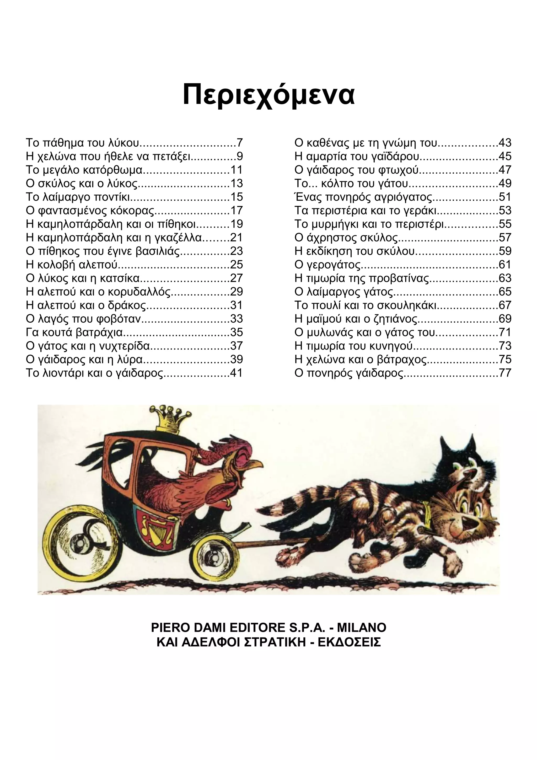 Περιεχόμενα 
Το πάθημα του λύκου.............................7 
Η χελώνα που ήθελε να πετάξει..............9 
Το μεγάλο κατόρθωμα..........................11 
Ο σκύλος και ο λύκος............................13 
Το λαίμαργο ποντίκι..............................15 
Ο φαντασμένος κόκορας.......................17 
Η καμηλοπάρδαλη και οι πίθηκοι..........19 
Η καμηλοπάρδαλη και η γκαζέλλα........21 
Ο πίθηκος που έγινε βασιλιάς...............23 
Η κολοβή αλεπού..................................25 
Ο λύκος και η κατσίκα...........................27 
Η αλεπού και ο κορυδαλλός..................29 
Η αλεπού και ο δράκος.........................31 
Ο λαγός που φοβόταν...........................33 
Γα κουτά βατράχια.................................35 
Ο γάτος και η νυχτερίδα........................37 
Ο γάιδαρος και η λύρα..........................39 
Το λιοντάρι και ο γάιδαρος....................41 
Ο καθένας με τη γνώμη του..................43 
Η αμαρτία του γαϊδάρου........................45 
Ο γάιδαρος του φτωχού........................47 
Το... κόλπο του γάτου...........................49 
Ένας πονηρός αγριόγατος....................51 
Τα περιστέρια και το γεράκι...................53 
Το μυρμήγκι και το περιστέρι................55 
Ο άχρηστος σκύλος...............................57 
Η εκδίκηση του σκύλου.........................59 
Ο γερογάτος..........................................61 
Η τιμωρία της προβατίνας.....................63 
Ο λαίμαργος γάτος................................65 
Το πουλί και το σκουληκάκι...................67 
Η μαϊμού και ο ζητιάνος.........................69 
Ο μυλωνάς και ο γάτος του...................71 
Η τιμωρία του κυνηγού..........................73 
Η χελώνα και ο βάτραχος......................75 
Ο πονηρός γάιδαρος.............................77 
PIERO DAMI EDITORE S.P.A. - MILANO 
ΚΑΙ Α
ΕΛΦΟΙ ΣΤΡΑΤΙΚΗ - ΕΚ
ΟΣΕΙΣ 
 