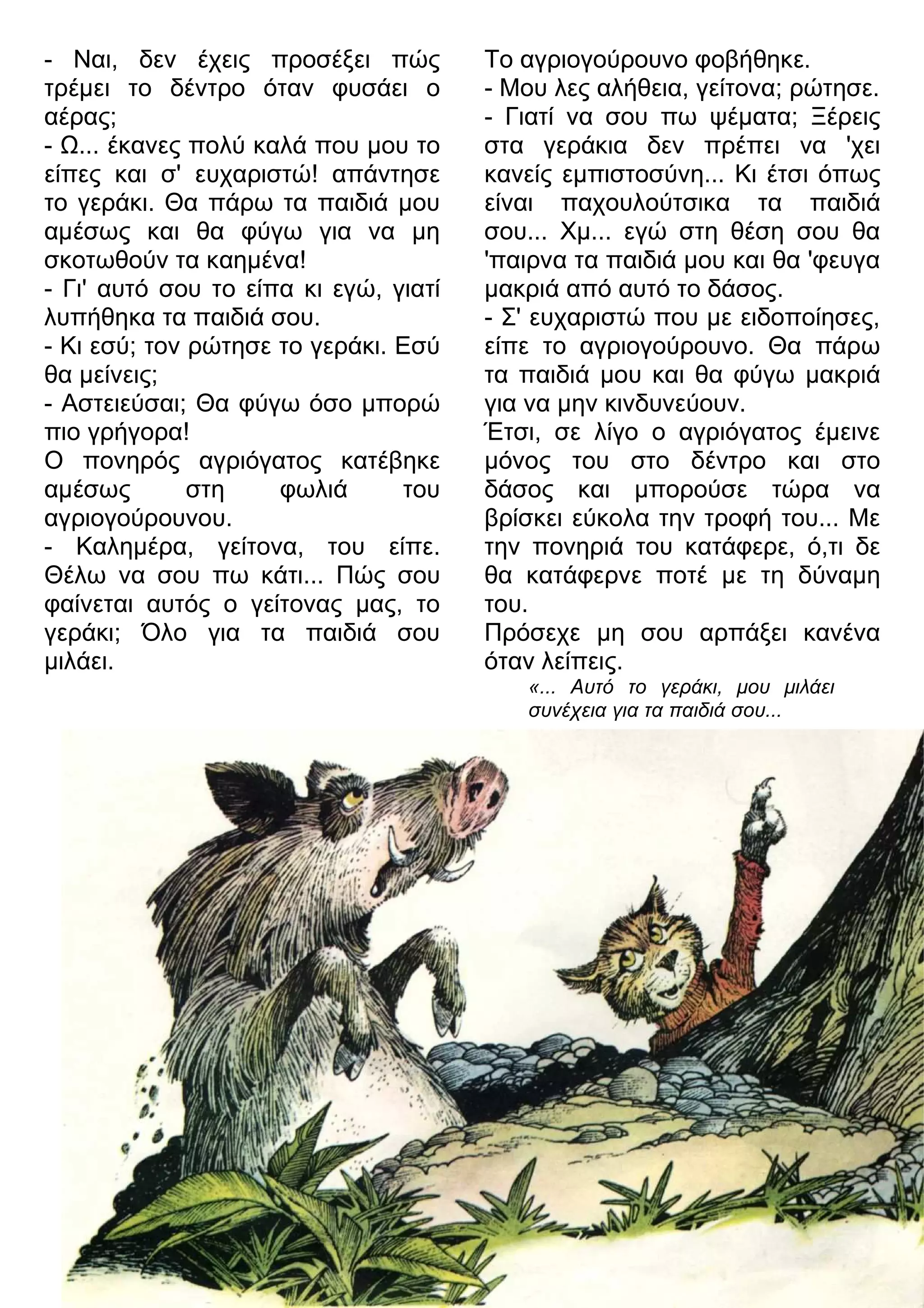 «... Αυτό το γεράκι, μου μιλάει 
συνέχεια για τα παιδιά σου... 
- Ναι, δεν έχεις προσέξει πώς 
τρέμει το δέντρο όταν φυσάει ο 
αέρας; 
- 7... έκανες πολύ καλά που μου το 
είπες και σ' ευχαριστώ! απάντησε 
το γεράκι. Θα πάρω τα παιδιά μου 
αμέσως και θα φύγω για να μη 
σκοτωθούν τα καημένα! 
- Γι' αυτό σου το είπα κι εγώ, γιατί 
λυπήθηκα τα παιδιά σου. 
- Κι εσύ; τον ρώτησε το γεράκι. Εσύ 
θα μείνεις; 
- Αστειεύσαι; Θα φύγω όσο μπορώ 
πιο γρήγορα! 
Ο πονηρός αγριόγατος κατέβηκε 
αμέσως στη φωλιά του 
αγριογούρουνου. 
- Καλημέρα, γείτονα, του είπε. 
Θέλω να σου πω κάτι... Πώς σου 
φαίνεται αυτός ο γείτονας μας, το 
γεράκι; Όλο για τα παιδιά σου 
μιλάει. 
Το αγριογούρουνο φοβήθηκε. 
- Μου λες αλήθεια, γείτονα; ρώτησε. 
- Γιατί να σου πω ψέματα; Ξέρεις 
στα γεράκια δεν πρέπει να 'χει 
κανείς εμπιστοσύνη... Κι έτσι όπως 
είναι παχουλούτσικα τα παιδιά 
σου... Χμ... εγώ στη θέση σου θα 
'παιρνα τα παιδιά μου και θα 'φευγα 
μακριά από αυτό το δάσος. 
- Σ' ευχαριστώ που με ειδοποίησες, 
είπε το αγριογούρουνο. Θα πάρω 
τα παιδιά μου και θα φύγω μακριά 
για να μην κινδυνεύουν. 
Έτσι, σε λίγο ο αγριόγατος έμεινε 
μόνος του στο δέντρο και στο 
δάσος και μπορούσε τώρα να 
βρίσκει εύκολα την τροφή του... Με 
την πονηριά του κατάφερε, ό,τι δε 
θα κατάφερνε ποτέ με τη δύναμη 
του. 
Πρόσεχε μη σου αρπάξει κανένα 
όταν λείπεις. 
 