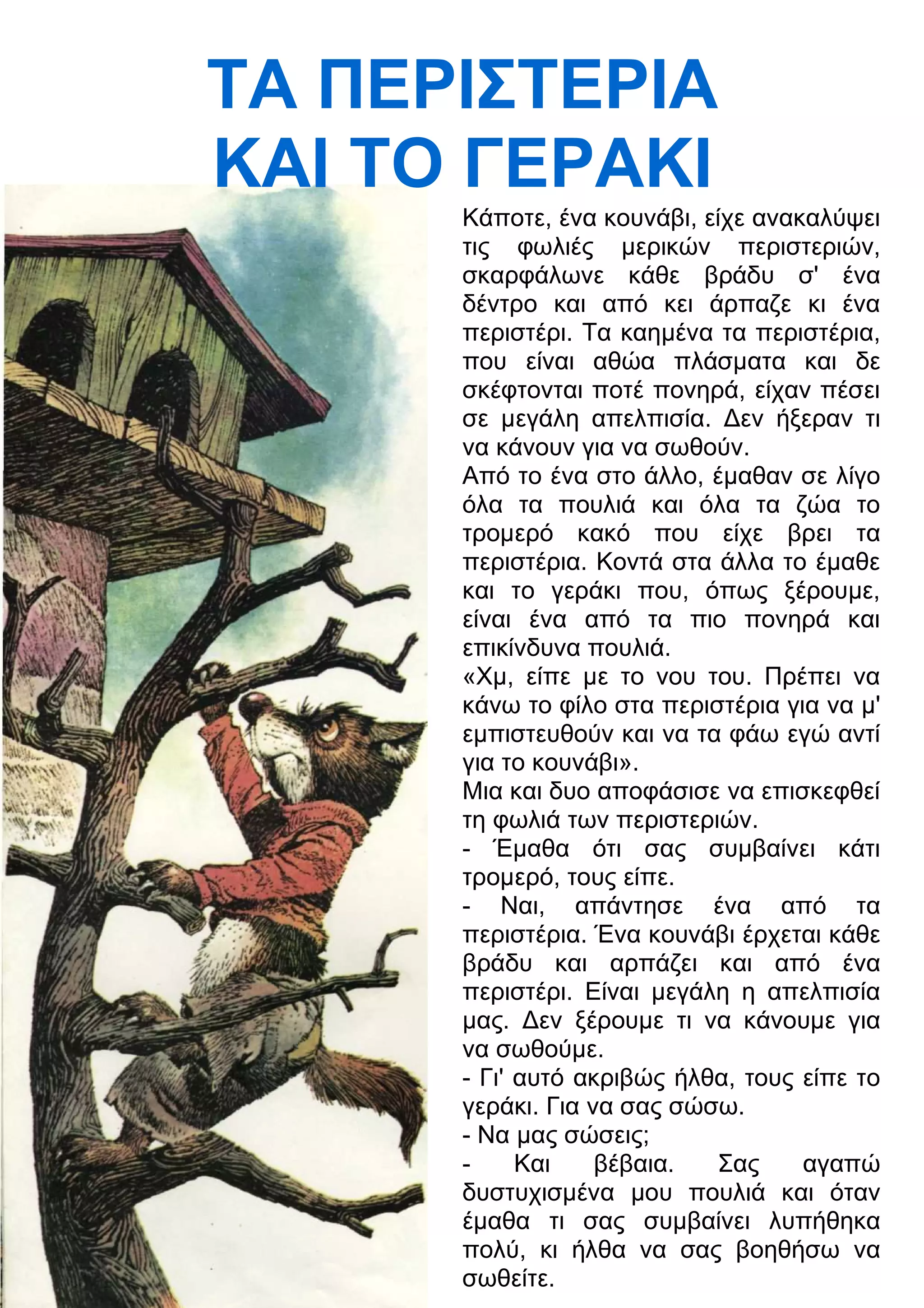 ΤΑ ΠΕΡΙΣΤΕΡΙΑ 
ΚΑΙ ΤΟ ΓΕΡΑΚΙ 
Κάποτε, ένα κουνάβι, είχε ανακαλύψει 
τις φωλιές μερικών περιστεριών, 
σκαρφάλωνε κάθε βράδυ σ' ένα 
δέντρο και από κει άρπαζε κι ένα 
περιστέρι. Τα καημένα τα περιστέρια, 
που είναι αθώα πλάσματα και δε 
σκέφτονται ποτέ πονηρά, είχαν πέσει 
σε μεγάλη απελπισία. 3εν ήξεραν τι 
να κάνουν για να σωθούν. 
Από το ένα στο άλλο, έμαθαν σε λίγο 
όλα τα πουλιά και όλα τα ζώα το 
τρομερό κακό που είχε βρει τα 
περιστέρια. Κοντά στα άλλα το έμαθε 
και το γεράκι που, όπως ξέρουμε, 
είναι ένα από τα πιο πονηρά και 
επικίνδυνα πουλιά. 
«Χμ, είπε με το νου του. Πρέπει να 
κάνω το φίλο στα περιστέρια για να μ' 
εμπιστευθούν και να τα φάω εγώ αντί 
για το κουνάβι». 
Μια και δυο αποφάσισε να επισκεφθεί 
τη φωλιά των περιστεριών. 
- Έμαθα ότι σας συμβαίνει κάτι 
τρομερό, τους είπε. 
- Ναι, απάντησε ένα από τα 
περιστέρια. Ένα κουνάβι έρχεται κάθε 
βράδυ και αρπάζει και από ένα 
περιστέρι. Είναι μεγάλη η απελπισία 
μας. 3εν ξέρουμε τι να κάνουμε για 
να σωθούμε. 
- Γι' αυτό ακριβώς ήλθα, τους είπε το 
γεράκι. Για να σας σώσω. 
- Να μας σώσεις; 
- Και βέβαια. Σας αγαπώ 
δυστυχισμένα μου πουλιά και όταν 
έμαθα τι σας συμβαίνει λυπήθηκα 
πολύ, κι ήλθα να σας βοηθήσω να 
σωθείτε. 
 