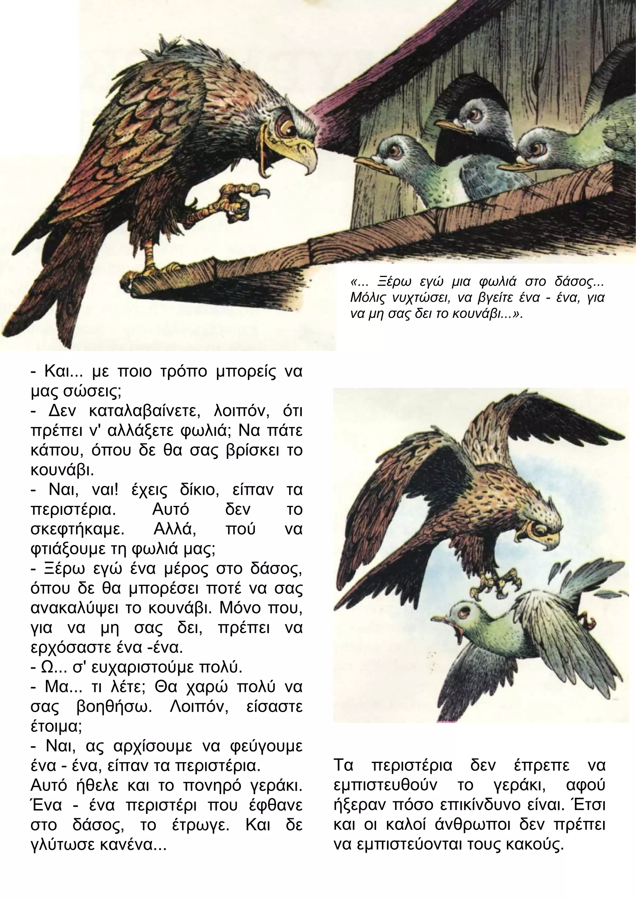 «... Ξέρω εγώ μια φωλιά στο δάσος... 
Μόλις νυχτώσει, να βγείτε ένα - ένα, για 
να μη σας δει το κουνάβι...». 
- Και... με ποιο τρόπο μπορείς να 
μας σώσεις; 
- 3εν καταλαβαίνετε, λοιπόν, ότι 
πρέπει ν' αλλάξετε φωλιά; Να πάτε 
κάπου, όπου δε θα σας βρίσκει το 
κουνάβι. 
- Ναι, ναι! έχεις δίκιο, είπαν τα 
περιστέρια. Αυτό δεν το 
σκεφτήκαμε. Αλλά, πού να 
φτιάξουμε τη φωλιά μας; 
- Ξέρω εγώ ένα μέρος στο δάσος, 
όπου δε θα μπορέσει ποτέ να σας 
ανακαλύψει το κουνάβι. Μόνο που, 
για να μη σας δει, πρέπει να 
ερχόσαστε ένα -ένα. 
- 7... σ' ευχαριστούμε πολύ. 
- Μα... τι λέτε; Θα χαρώ πολύ να 
σας βοηθήσω. Λοιπόν, είσαστε 
έτοιμα; 
- Ναι, ας αρχίσουμε να φεύγουμε 
ένα - ένα, είπαν τα περιστέρια. 
Αυτό ήθελε και το πονηρό γεράκι. 
Ένα - ένα περιστέρι που έφθανε 
στο δάσος, το έτρωγε. Και δε 
γλύτωσε κανένα... 
Τα περιστέρια δεν έπρεπε να 
εμπιστευθούν το γεράκι, αφού 
ήξεραν πόσο επικίνδυνο είναι. Έτσι 
και οι καλοί άνθρωποι δεν πρέπει 
να εμπιστεύονται τους κακούς. 
 